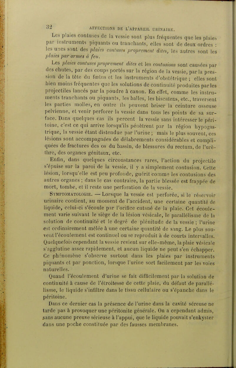 Les plaies contuses de la vessie sont plus fréquentes que les plaies par instruments piquants ou tranchants, elles sont de deux ordres : les unes sont des plaies contuses proprement dites, les autres sont les plaies par armes à feu. Les plaies contuses proprement dites et les contusions sont causées par des chutes, par des coups portés sur la région de la vessie, par la pres- sion de la tête du fœtus et les instruments d'obstétrique ; elles sont bien moins fréquentes que les sohitions de continuité produites parles projectiles lancés par la poudre à canon. En effet, comme les instru- ments tranchants ou piquants, les balles, les biscaïens, etc., traversent les parties molles, en outre ils peuvent briser la ceinture osseuse pelvienne, et venir perforer la vessie dans tous les points de sa sur- face. Dans quelques cas ils percent la vessie sans intéresser le péri- toine, c'est ce qui arrive lorsqu'ils pénètrent par la région hypogas- trique, la vessie étant distendue par l'urine ; mais le plus souvent, ces lésions sont accompagnées de délabrements considérables et compli- quées de fractures des os du bassin, de blessures du rectum, de l'urè- thre, des organes génitaux, etc. Enfin, dans quelques circonstances rares, l'action du projectile s'épuise sur la paroi de la vessie, il y a simplement contusion. Cette lésion, lorsqu'elle est peu profonde, guérit comme les contusions des autres organes ; dans le cas contraire, la partie blessée est frappée de mort, tombe, et il reste une perforation de la vessie. Symptgmatologie. —Lorsque la vessie est perforée, si le réservoir urinaire contient, au moment de l'accident, une cerlaine quantité de liquide, celui-ci s'écoule par l'orifice cutané de la plaie.. Cet écoule- ment varie suivant le siège de la lésion vésicale, le parallélisme de la solution de continuité et le degré de plénitude de la vessie ; l'urine est ordinairement mêlée à une certaine quantité de sang. Le plus sou- vent l'écoulement est continuel ou se reproduit à de courts intervalles. Quelquefois cependant la vessie revient sur elle-même, la plaie vésicale s'agglutine assez rapidement, et aucun liquide ne peut s'en échapper. Ce phénomène s'observe surtout dans les plaies par instruments piquants et par ponction, lorsque l'urine sort facilement par les voies naturelles. Quand l'écoulement d'urine se fait difficilement par la solution de continuité à cause de l'élroitesse de cette plaie, du défaut de parallé- lisme, le liquide s'infiltre dans le tissu cellulaire ou s'épanche dans le péritoine. Dans ce dernier cas la présence de l'urine dans la cavité séreuse ne tarde pas à provoquer une péritonite générale. On a cependant admis, sans aucune preuve sérieuse à l'appui, que le liquide pouvait s'enkyster dans une poche constituée par des fausses membranes.