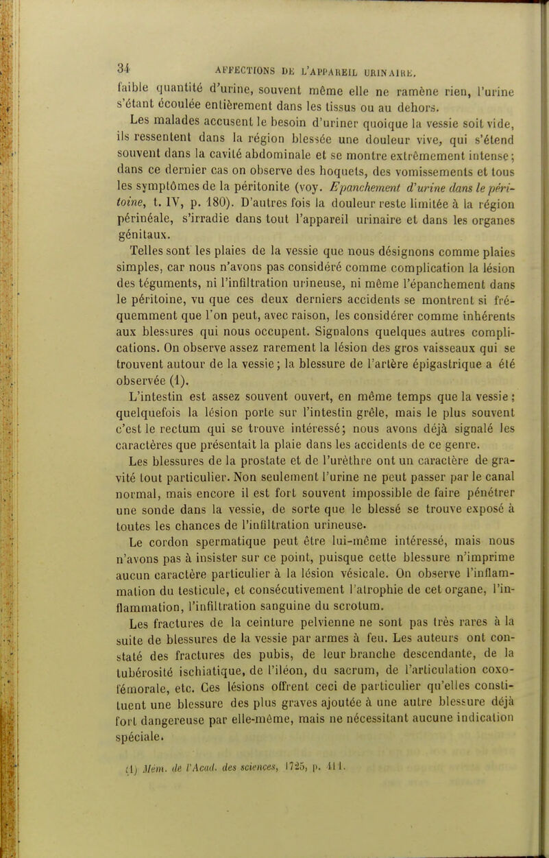 faible quantité d'urine, souvent môme elle ne ramène rien, l'urine s'étant écoulée entièrement dans les tissus ou au dehors. Les malades accusent le besoin d'uriner quoique la vessie soit vide, ils ressentent dans la région blessée une douleur vive, qui s'étend souvent dans la cavité abdominale et se montre extrêmement intense; dans ce dernier cas on observe des hoquets, des vomissements et tous les symptômes de la péritonite (voy. Epanchement d'urine dans le péri- toine^ t. IV, p. 180). D'autres fois la douleur reste limitée à la région périnéale, s'irradie dans tout l'appareil urinaire et dans les organes génitaux. Telles sont les plaies de la vessie que nous désignons comme plaies simples, car nous n'avons pas considéré comme complication la lésion des téguments, ni l'infiltration urineuse, ni même l'épanchement dans le péritoine, vu que ces deux derniers accidents se montrent si fré- quemment que l'on peut, avec raison, les considérer comme inhérents aux blessures qui nous occupent. Signalons quelques autres compli- cations. On observe assez rarement la lésion des gros vaisseaux qui se trouvent autour de la vessie; la blessure de l'artère épigastrique a été observée (1). L'intestin est assez souvent ouvert, en même temps que la vessie ; quelquefois la lésion porte sur l'intestin grêle, mais le plus souvent c'est le rectum qui se trouve intéressé; nous avons déjà signalé les caractères que présentait la plaie dans les accidents de ce genre. Les blessures de la prostate et de l'urèthre ont un caractère de gra- vité tout particulier. Non seulement l'urine ne peut passer par le canal normal, mais encore il est fort souvent impossible de faire pénétrer une sonde dans la vessie, de sorte que le blessé se trouve exposé à toutes les chances de l'infiltration urineuse. Le cordon spermatique peut être lui-même intéressé, mais nous n'avons pas à insister sur ce point, puisque cette blessure n'imprime aucun caractère particulier à la lésion vésicale. On observe l'inflam- mation du testicule, et consécutivement l'alrophie de cet organe, l'in- flammation, l'infiltration sanguine du scrotum. Les fractures de la ceinture pelvienne ne sont pas très rares à la suite de blessures de la vessie par armes à feu. Les auteurs ont con- staté des fractures des pubis, de leur branche descendante, de la tubérosité ischiatique, de l'iléon, du sacrum, de l'articulation coxo- iémorale, etc. Ces lésions offrent ceci de particulier qu'elles consti- tuent une blessure des plus graves ajoutée à une autre blessure déjà fort dangereuse par elle-même, mais ne nécessitant aucune indication spéciale. Jl) Mém. dé l'Acad. des sciences, 17-25, \k ili.