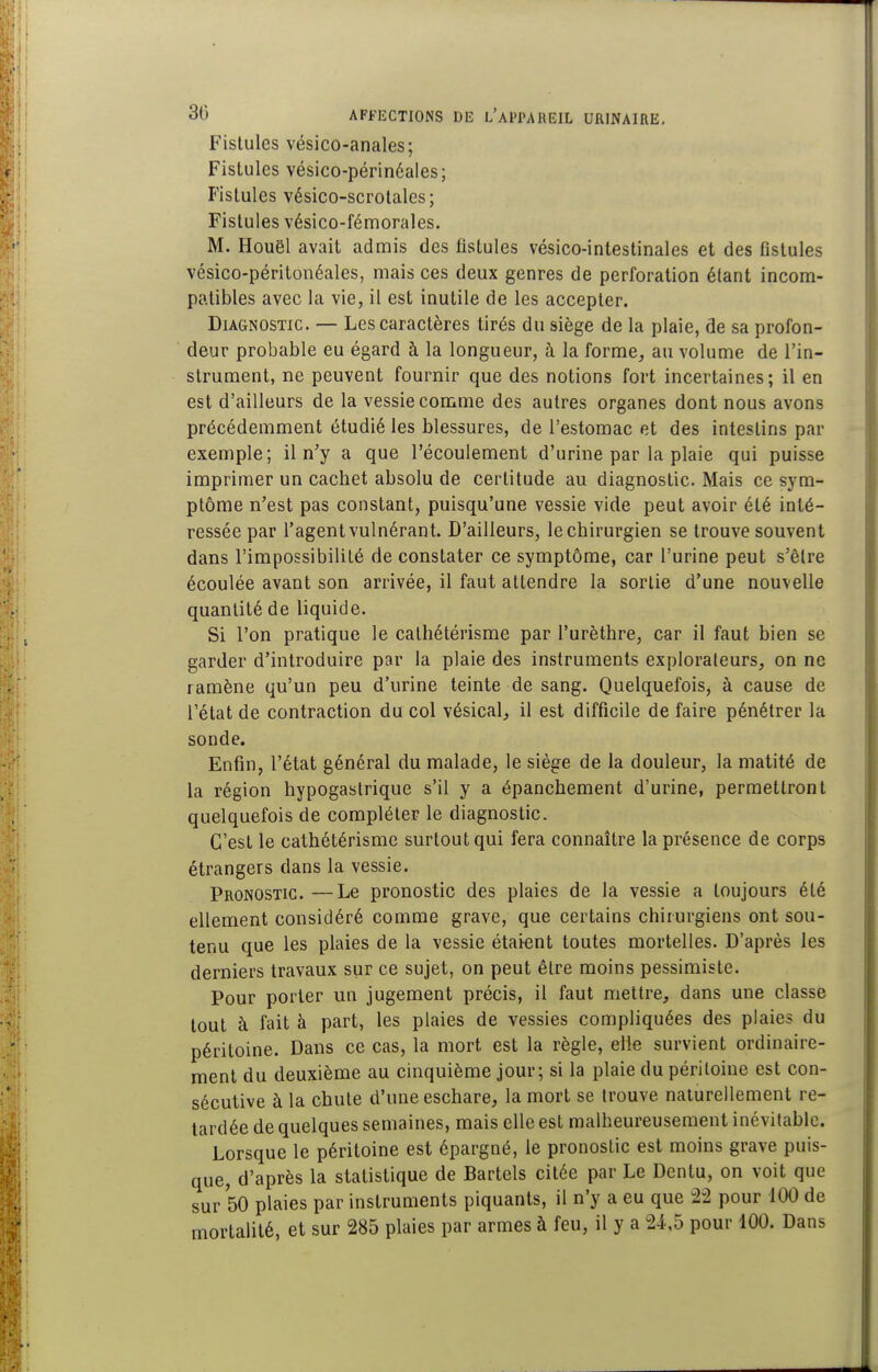 Fistules vésico-anales; Fistules vésico-périnéales; Fistules vésico-scrolales; Fistules vésico-fémorales. M. Houël avait admis des fistules vésico-intestinales et des fistules vésico-péritonéales, mais ces deux genres de perforation étant incom- patibles avec la vie, il est inutile de les accepter. Diagnostic. — Les caractères tirés du siège de la plaie, de sa profon- deur probable eu égard à la longueur, à la forme, au volume de l'in- strument, ne peuvent fournir que des notions fort incertaines; il en est d'ailleurs de la vessie comme des autres organes dont nous avons précédemment étudié les blessures, de l'estomac et des intestins par exemple; il n'y a que l'écoulement d'urine par la plaie qui puisse imprimer un cachet absolu de certitude au diagnostic. Mais ce sym- ptôme n'est pas constant, puisqu'une vessie vide peut avoir été inté- ressée par l'agent vulnérant. D'ailleurs, le chirurgien se trouve souvent dans l'impossibilité de constater ce symptôme, car l'urine peut s'être écoulée avant son arrivée, il faut attendre la sortie d'une nouvelle quantité de liquide. Si l'on pratique le cathétérisme par l'urèthre, car il faut bien se garder d'introduire par la plaie des instruments explorateurs, on ne ramène qu'un peu d'urine teinte de sang. Quelquefois, à cause de l'état de contraction du col vésical, il est difficile de faire pénétrer la sonde. Enfin, l'état général du malade, le siège de la douleur, la matité de la région hypogastrique s'il y a épanchement d'urine, permettront quelquefois de compléter le diagnostic. C'est le cathétérisme surtout qui fera connaître la présence de corps étrangers dans la vessie. Pronostic.—Le pronostic des plaies de la vessie a toujours été ellement considéré comme grave, que certains chirurgiens ont sou- tenu que les plaies de la vessie étaient toutes mortelles. D'après les derniers travaux sur ce sujet, on peut êire moins pessimiste. Pour porter un jugement précis, il faut mettre, dans une classe tout à fait à part, les plaies de vessies compliquées des plaies du péritoine. Dans ce cas, la mort est la règle, elle survient ordinaire- ment du deuxième au cinquième jour; si la plaie du péritoine est con- sécutive à la chute d'une eschare, la mort se trouve naturellement re- tardée de quelques semaines, mais elle est malheureusement inévilablc. Lorsque le péritoine est épargné, le pronostic est moins grave puis- que, d'après la statistique de Bartels citée par Le Dentu, on voit que sur 50 plaies par instruments piquants, il n'y a eu que ±2 pour 100 de mortalité, et sur 285 plaies par armes à feu, il y a 24,5 pour 100. Dans