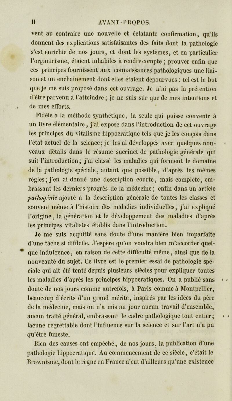 vent au contraire une nouvelle et éclatante confirmation, qu’ils donnent des explications satisfaisantes des faits dont la pathologie s’est enrichie de nos jours, et dont les systèmes, et en particulier l’organicisme, étaient inhabiles à rendre compte ; prouver enfin que ces principes fournissent aux connaissances pathologiques une liai- son et un enchaînement dont elles étaient dépourvues : tel est le but que je me suis proposé dans cet ouvrage. Je n’ai pas la prétention d’être parvenu à l’atteindre; je ne suis sûr que de mes intentions et de mes efforts. Fidèle à la méthode synthétique, la seule qui puisse convenir à un livre élémentaire, j’ai exposé dans l’introduction de cet ouvrage les principes du vitalisme hippocratique tels que je les conçois dans l’état actuel de la science; je les ai développés avec quelques nou- veaux détails dans le résumé succinct de pathologie générale qui suit l’introduction; j’ai classé les maladies qui forment le domaine de la pathologie spéciale, autant que possible, d’après les mêmes règles; j’en ai donné une description courte, mais complète, em- brassant les derniers progrès de la médecine; enfin dans un article pathogénie ajouté à la description générale de toutes les classes et souvent même à l’histoire des maladies individuelles, j’ai expliqué l’origine, la génération et le développement des maladies d’après les principes vitalistes établis dans l’introduction. Je me suis acquitté sans doute d’une manière bien imparfaite d’une tâche si difficile. J’espère qu’on voudra bien m’accorder quel- que indulgence, en raison de cette difficulté même, ainsi que de la nouveauté du sujet. Ce livre est le premier essai de pathologie spé- ciale qui ait été tenté depuis plusieurs siècles pour expliquer toutes les maladies d’après les principes hippocratiques. On a publié sans doute de nos jours comme autrefois, à Paris comme à Montpellier, beaucoup d’écrits d’un grand mérite, inspirés par les idées du père de la médecine, mais on n’a mis au jour aucun travail d’ensemble, aucun traité général, embrassant le cadre pathologique tout entier; lacune regrettable dont l’influence sur la science et sur l’art n’a pu qu’être funeste. Bien des causes ont empêché, de nos jours, la publication d’une pathologie hippocratique. Au commencement de ce siècle, c’était le Brownisme, dont le règne en France n’eut d’ailleurs qu’une existence