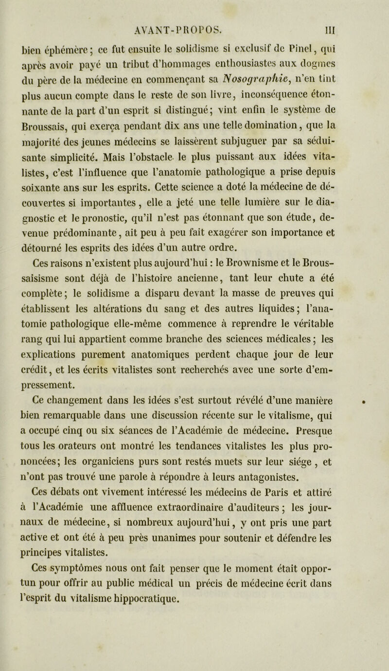 bien éphémère; ce fut ensuite le solidisme si exclusif de Pinel, qui après avoir payé un tribut d’hommages enthousiastes aux dogmes du père de la médecine en commençant sa Nosographie, n’en tint plus aucun compte dans le reste de son livre, inconséquence éton- nante de la part d’un esprit si distingué ; vint enfin le système de Broussais, qui exerça pendant dix ans une telle domination, que la majorité des jeunes médecins se laissèrent subjuguer par sa sédui- sante simplicité. Mais l’obstacle le plus puissant aux idées vita- listes, c’est l’influence que l’anatomie pathologique a prise depuis soixante ans sur les esprits. Cette science a doté la médecine de dé- couvertes si importantes, elle a jeté une telle lumière sur le dia- gnostic et le pronostic, qu’il n’est pas étonnant que son étude, de- venue prédominante, ait peu à peu fait exagérer son importance et détourné les esprits des idées d’un autre ordre. Ces raisons n’existent plus aujourd’hui : le Brownisme et le Brous- saisisme sont déjà de l’histoire ancienne, tant leur chute a été complète ; le solidisme a disparu devant la masse de preuves qui établissent les altérations du sang et des autres liquides; l’ana- tomie pathologique elle-même commence à reprendre le véritable rang qui lui appartient comme branche des sciences médicales ; les explications purement anatomiques perdent chaque jour de leur crédit, et les écrits vitalistes sont recherchés avec une sorte d’em- pressement. Ce changement dans les idées s’est surtout révélé d’une manière bien remarquable dans une discussion récente sur le vitalisme, qui a occupé cinq ou six séances de l’Académie de médecine. Presque tous les orateurs ont montré les tendances vitalistes les plus pro- noncées; les organiciens purs sont restés muets sur leur siège , et n’ont pas trouvé une parole à répondre à leurs antagonistes. Ces débats ont vivement intéressé les médecins de Paris et attiré à l’Académie une affluence extraordinaire d’auditeurs ; les jour- naux de médecine, si nombreux aujourd’hui, y ont pris une part active et ont été à peu près unanimes pour soutenir et défendre les principes vitalistes. Ces symptômes nous ont fait penser que le moment était oppor- tun pour offrir au public médical un précis de médecine écrit dans l’esprit du vitalisme hippocratique.