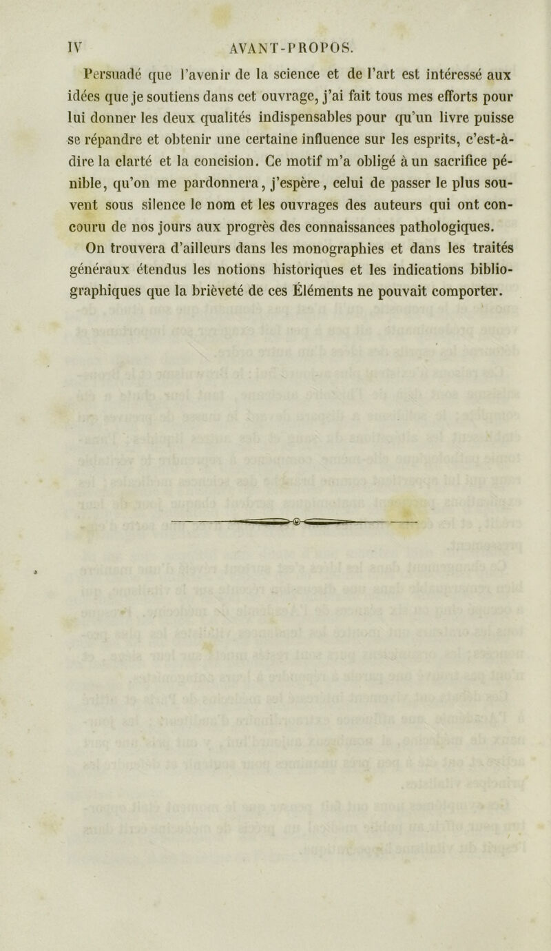 Persuadé que l’avenir de la science et de Part est intéressé aux idées que je soutiens dans cet ouvrage, j’ai fait tous mes efforts pour lui donner les deux qualités indispensables pour qu’un livre puisse se répandre et obtenir une certaine influence sur les esprits, c’est-à- dire la clarté et la concision. Ce motif m’a obligé à un sacrifice pé- nible, qu’on me pardonnera, j’espère, celui de passer le plus sou- vent sous silence le nom et les ouvrages des auteurs qui ont con- couru de nos jours aux progrès des connaissances pathologiques. On trouvera d’ailleurs dans les monographies et dans les traités généraux étendus les notions historiques et les indications biblio- graphiques que la brièveté de ces Éléments ne pouvait comporter.