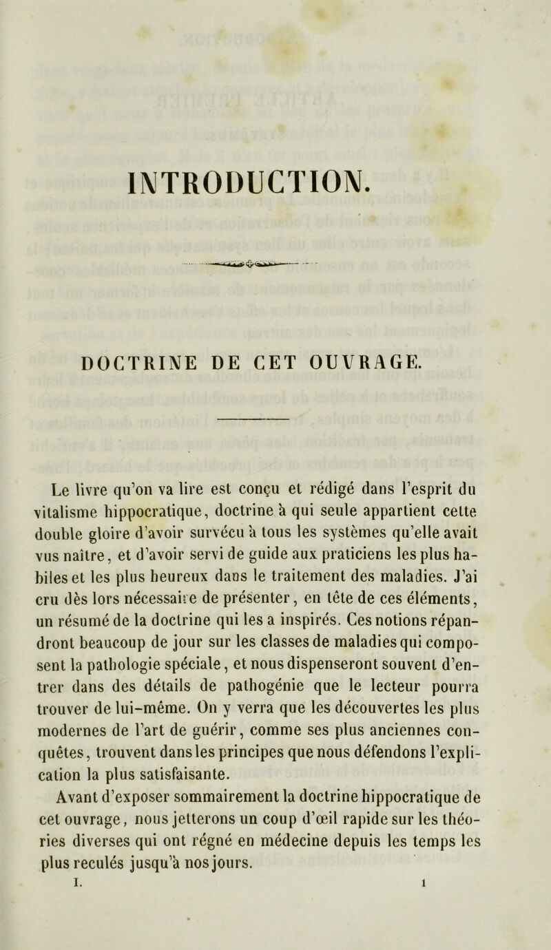 INTRODUCTION. DOCTRINE DE CET OUVRAGE. Le livre qu’on va lire est conçu et rédigé dans l’esprit du vitalisme hippocratique, doctrine a qui seule appartient cette double gloire d’avoir survécu a tous les systèmes qu’elle avait vus naître, et d’avoir servi de guide aux praticiens les plus ha- biles et les plus heureux dans le traitement des maladies. J’ai cru dès lors nécessaire de présenter, en tête de ces éléments, un résumé de la doctrine qui les a inspirés. Ces notions répan- dront beaucoup de jour sur les classes de maladies qui compo- sent la pathologie spéciale, et nous dispenseront souvent d’en- trer dans des détails de pathogénie que le lecteur pourra trouver de lui-même. On y verra que les découvertes les plus modernes de l’art de guérir, comme ses plus anciennes con- quêtes , trouvent dans les principes que nous défendons l’expli- cation la plus satisfaisante. Avant d’exposer sommairement la doctrine hippocratique de cet ouvrage, nous jetterons un coup d’œil rapide sur les théo- ries diverses qui ont régné en médecine depuis les temps les plus reculés jusqu’à nos jours.