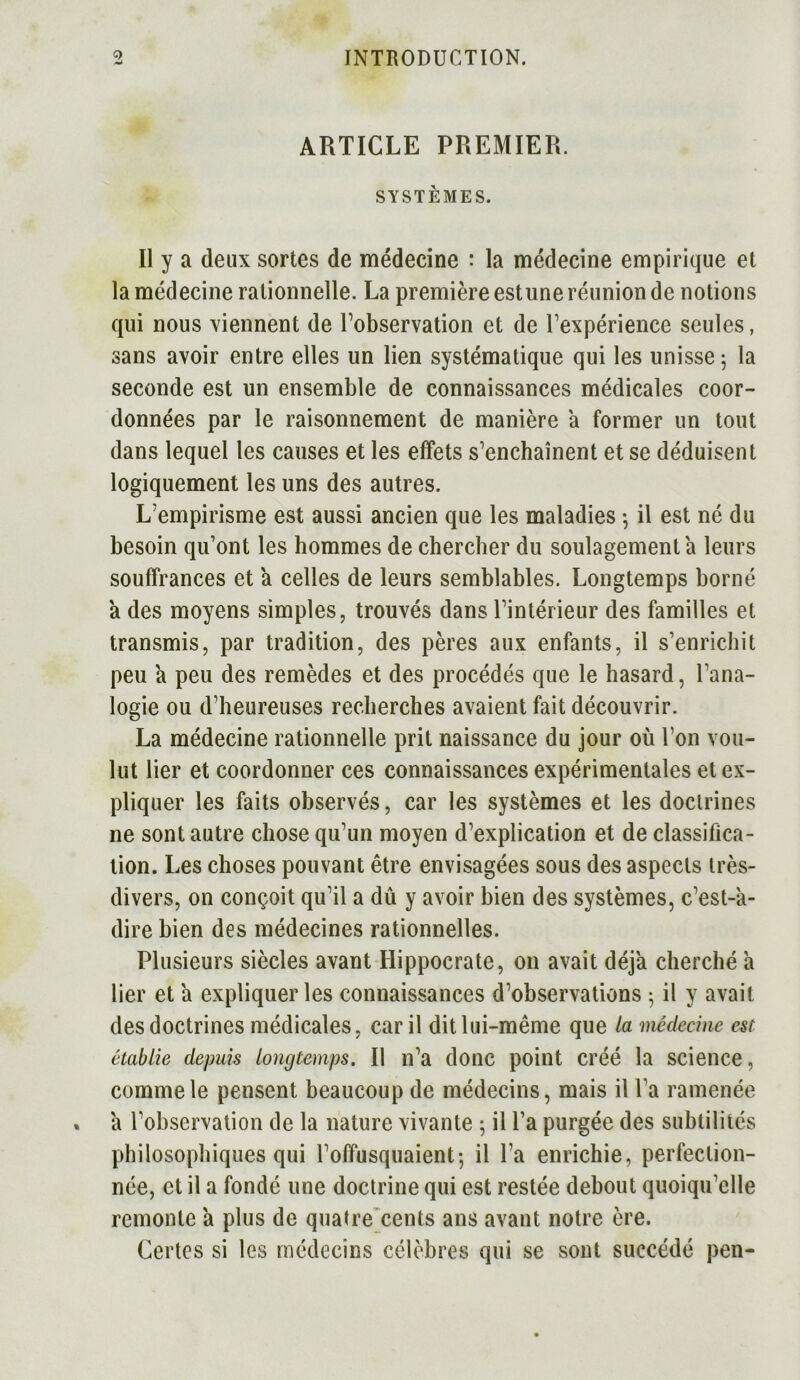 ARTICLE PREMIER. SYSTÈMES. Il y a deux sortes de médecine : la médecine empirique et la médecine rationnelle. La première est une réunion de notions qui nous viennent de l’observation et de l’expérience seules, sans avoir entre elles un lien systématique qui les unisse 5 la seconde est un ensemble de connaissances médicales coor- données par le raisonnement de manière a former un tout dans lequel les causes et les effets s’enchaînent et se déduisent logiquement les uns des autres. L’empirisme est aussi ancien que les maladies -, il est né du besoin qu’ont les hommes de chercher du soulagement a leurs souffrances et a celles de leurs semblables. Longtemps borné 'a des moyens simples, trouvés dans l’intérieur des familles et transmis, par tradition, des pères aux enfants, il s’enrichit peu a peu des remèdes et des procédés que le hasard, l’ana- logie ou d’heureuses recherches avaient fait découvrir. La médecine rationnelle prit naissance du jour où l’on vou- lut lier et coordonner ces connaissances expérimentales et ex- pliquer les faits observés, car les systèmes et les doctrines ne sont autre chose qu’un moyen d’explication et de classifica- tion. Les choses pouvant être envisagées sous des aspects très- divers, on conçoit qu’il a dû y avoir bien des systèmes, c’est-à- dire bien des médecines rationnelles. Plusieurs siècles avant Hippocrate, 011 avait déjà cherché à lier et à expliquer les connaissances d’observations ; il y avait des doctrines médicales, car il dit lui-même que la médecine est établie depuis longtemps. Il n’a donc point créé la science, comme le pensent beaucoup de médecins, mais il l’a ramenée à l’observation de la nature vivante ; il l’a purgée des subtilités philosophiques qui l’offusquaient-, il l’a enrichie, perfection- née, et il a fondé une doctrine qui est restée debout quoiqu’elle remonte à plus de quatre cents ans avant notre ère. Certes si les médecins célèbres qui se sont succédé pen-