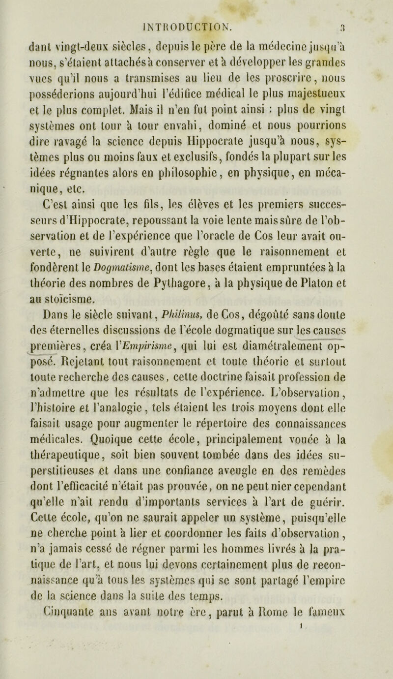 dan t vingt-deux siècles, depuis le père de la médecine jusqu a nous, s'étaient attachés a conserver et à développer les grandes vues qu’il nous a transmises au lieu de les proscrire, nous posséderions aujourd’hui l’édifice médical le plus majestueux et le plus complet. Mais il n’en fut point ainsi : plus de vingt systèmes ont tour a tour envahi, dominé et nous pourrions dire ravagé la science depuis Hippocrate jusqu’à nous, sys- tèmes plus ou moins faux et exclusifs, fondés la plupart sur les idées régnantes alors en philosophie, en physique, en méca- nique, etc. C’est ainsi que les fils, les élèves et les premiers succes- seurs d’Hippocrate, repoussant la voie lente mais sûre de l’ob- servation et de l'expérience que l’oracle de Cos leur avait ou- verte, ne suivirent d’autre règle que le raisonnement et fondèrent le Dogmatisme, dont les bases étaient empruntées ’a la théorie des nombres de Pythagore, à la physique de Platon et au stoïcisme. Dans le siècle suivant, Philinus, de Cos, dégoûté sans doute des éternelles discussions de l’école dogmatique sur les causes premières, créa VEmpirisme, qui lui est diamétralement op- posé. Rejetant tout raisonnement et toute théorie et surtout toute recherche des causes, cette doctrine faisait profession de n’admettre que les résultats de l’expérience. L’observation, l’histoire et l’analogie, tels étaient les trois moyens dont elle faisait usage pour augmenter le répertoire des connaissances médicales. Quoique cette école, principalement vouée à la thérapeutique, soit bien souvent tombée dans des idées su- perstitieuses et dans une confiance aveugle en des remèdes dont l’efficacité n’était pas prouvée, on ne peut nier cependant qu’elle n’ait rendu d’importants services à Part de guérir. Cette école, qu’on ne saurait appeler un système, puisqu’elle ne cherche point à lier et coordonner les faits d’observation , n’a jamais cessé de régner parmi les hommes livrés à la pra- tique de l’art, et nous lui devons certainement plus de recon- naissance qu’à tous les systèmes qui se sont partagé l’empire de la science dans la suite des temps. Cinquante ans avant notre ère, parut à Rome le fameux i.