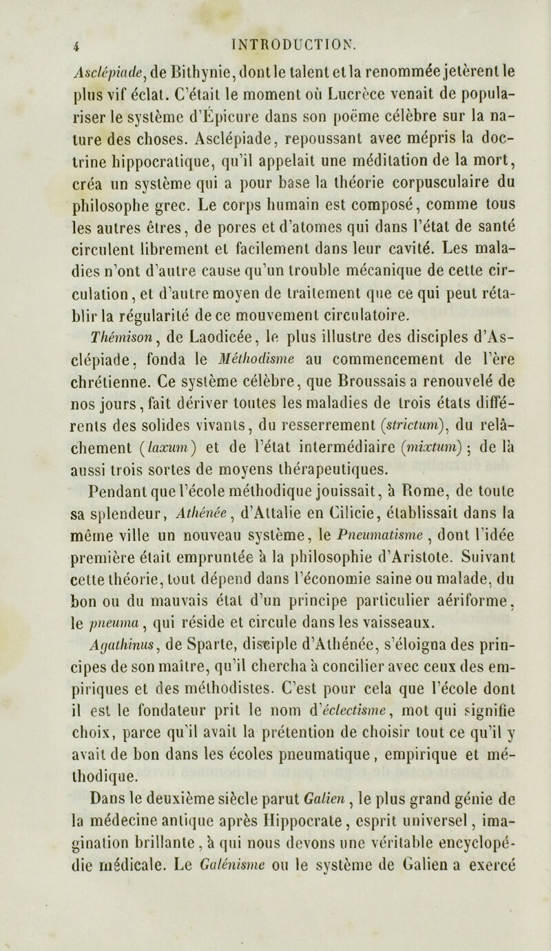 Asclépicide, de Bithynie, dontle talent et la renommée jetèrent le plus vif éclat. C’était le moment où Lucrèce venait de popula- riser le système d’Épicure dans son poème célèbre sur la na- ture des choses. Asclépiade, repoussant avec mépris la doc- trine hippocratique, qu’il appelait une méditation de la mort, créa un système qui a pour base la théorie corpusculaire du philosophe grec. Le corps humain est composé, comme tous les autres êtres, de pores et d’atomes qui dans l’état de santé circulent librement et facilement dans leur cavité. Les mala- dies n’ont d’autre cause qu’un trouble mécanique de cette cir- culation, et d’autre moyen de traitement que ce qui peut réta- blir la régularité de ce mouvement circulatoire. T hémison, de Laodicée, le plus illustre des disciples d’Às- clépiade, fonda le Méthodisme au commencement de l’ère chrétienne. Ce système célèbre, que Broussais a renouvelé de nos jours, fait dériver toutes les maladies de trois états diffé- rents des solides vivants, du resserrement (strictum), du relâ- chement (taxum) et de l’état intermédiaire (mixtum) ; delà aussi trois sortes de moyens thérapeutiques. Pendant que l’école méthodique jouissait, a Rome, de toute sa splendeur, Athénée, d’Attalie en Cilicie, établissait dans la même ville un nouveau système, le Pneumatisme , dont l'idée première était empruntée a la philosophie d’Aristote. Suivant cette théorie, tout dépend dans l’économie saine ou malade, du bon ou du mauvais état d’un principe particulier aériforme, le pneuma, qui réside et circule dans les vaisseaux. Afjaihinus, de Sparte, disciple d’Athénée, s’éloigna des prin- cipes de son maître, qu’il chercha â concilier avec ceux des em- piriques et des méthodistes. C’est pour cela que l’école dont il est le fondateur prit le nom d'éclectisme, mot qui signifie choix, parce qu'il avait la prétention de choisir tout ce qu’il y avait de bon dans les écoles pneumatique , empirique et mé- thodique. Dans le deuxième siècle parut Galien, le plus grand génie de la médecine antique après Hippocrate, esprit universel, ima- gination brillante, â qui nous devons une véritable encyclopé- die médicale. Le Galénisme ou le système de Galien a exercé