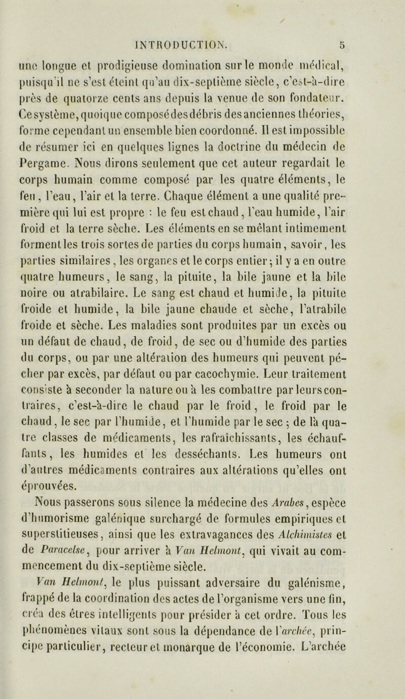 une longue et prodigieuse domination sur le monde médical, puisqu'il ne s’est éteint qu’au dix-septième siècle, c’e»t-k-dire près de quatorze cents ans depuis la venue de son fondateur. Cesystème,quoique composédesdébris desanciennes théories, forme cependant un ensemble bien coordonné. Il est impossible de résumer ici en quelques lignes la doctrine du médecin de Pergame. Nous dirons seulement que cet auteur regardait le corps humain comme composé par les quatre éléments, le feu , l’eau, l’air et la terre. Chaque élément a une qualité pre- mière qui lui est propre : le feu est chaud, l'eau humide, l’air froid et la terre sèche. Les éléments en se mêlant intimement forment les trois sortes de parties du corps humain, savoir, les parties similaires, les organes et le corps entier ; il y a en outre quatre humeurs, le sang, la pituite, la bile jaune et la bile noire ou atrabilaire. Le sang est chaud et humide, la pituite froide et humide, la bile jaune chaude et sèche, l’alrabile froide et sèche. Les maladies sont produites par un excès ou un défaut de chaud, de froid, de sec ou d’humide des parties du corps, ou par une altération des humeurs qui peuvent pé- cher par excès, par défaut ou par cacochymie. Leur traitement consiste a seconder la nature ou a les combattre parleurscon- traires, c’est-a-dire le chaud par le froid, le froid par le chaud, le sec par l’humide, et l'humide par le sec ; de la qua- tre classes de médicaments, les rafraîchissants, les échauf- fants, les humides et les desséchants. Les humeurs ont d'autres médicaments contraires aux altérations qu’elles ont éprouvées. Nous passerons sous silence la médecine des Arabes, espèce d'humorisme galénique surchargé de formules empiriques et superstitieuses, ainsi que les extravagances des Alchimistes et de Paracelse, pour arriver a Van Helmont, qui vivait au com- mencement du dix-septième siècle. Van Helmont, le plus puissant adversaire du galénisme, frappé de la coordination des actes de l’organisme vers une fin, créa des êtres intelligents pour présider a cet ordre. Tous les phénomènes vitaux sont sous la dépendance de l'archée, prin- cipe particulier, recteur et monarque de l’économie. L’archée