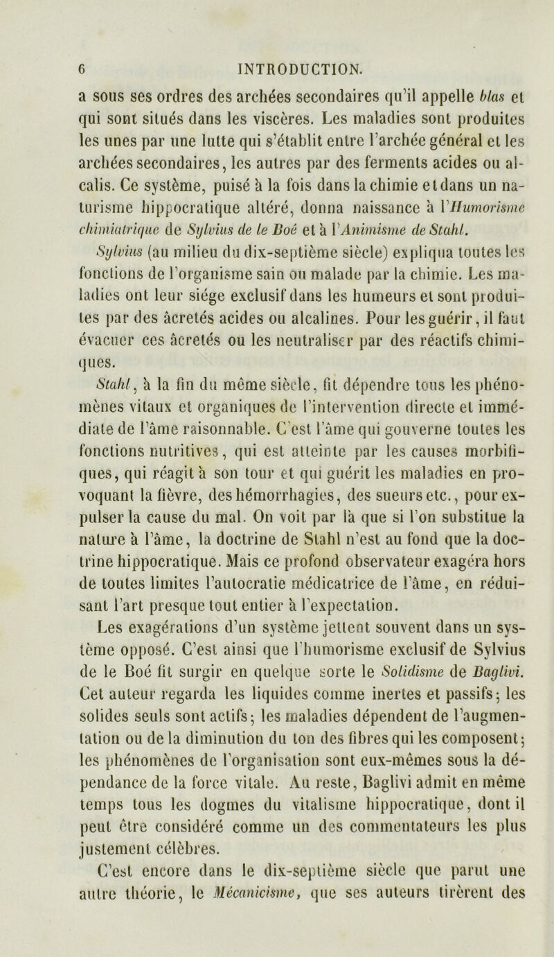 a sous ses ordres des archées secondaires qu’il appelle blas et qui sont situés dans les viscères. Les maladies sont produites les unes par une lutte qui s’établit entre l’archée général et les archées secondaires, les autres par des ferments acides ou al- calis. Ce système, puisé a la fois dans la chimie et dans un na- turisme hippocratique altéré, donna naissance à VHumorisme cliimiulriqiie de Sylvius de le Boé et a Y Animisme de Stuhl. Sylvius (au milieu du dix-septième siècle) expliqua toutes les fonctions de l’organisme sain ou malade par la chimie. Les ma- ladies ont leur siège exclusif dans les humeurs et sont produi- tes par des âcretés acides ou alcalines. Pour les guérir, il faut évacuer ces âcretés ou les neutraliser par des réactifs chimi- ques. Stalil, à la fin du même siècle, fit dépendre tous les phéno- mènes vitaux et organiques de l’intervention directe et immé- diate de l’âme raisonnable. C'est l’âme qui gouverne toutes les fondions nutritives, qui est atteinte par les causes morbifi- ques, qui réagit a son tour et qui guérit les maladies en pro- voquant la fièvre, des hémorrhagies, des sueurs etc., pour ex- pulser la cause du mal. On voit par la que si l’on substitue la nature a l’âme, la doctrine de Stahl n'est au fond que la doc- trine hippocratique. Mais ce profond observateur exagéra hors de toutes limites l’autocratie médicatrice de l’âme, en rédui- sant l’art presque tout entier a l’expectation. Les exagérations d’un système jettent souvent dans un sys- tème opposé. C’est ainsi que I bumorisme exclusif de Sylvius de le Boé fit surgir en quelque sorte le Solidisme de Baylivi. Cet auteur regarda les liquides comme inertes et passifs; les solides seuls sont actifs; les maladies dépendent de l’augmen- tation ou de la diminution du ton des fibres qui les composent; les phénomènes de l'organisation sont eux-mêmes sous la dé- pendance de la force vitale. Au reste, Baglivi admit en même temps tous les dogmes du vitalisme hippocratique, dont il peut être considéré comme un des commentateurs les plus justement célèbres. C’est encore dans le dix-septième siècle que parut une autre théorie, le Mécanicisme, que ses auteurs tirèrent des