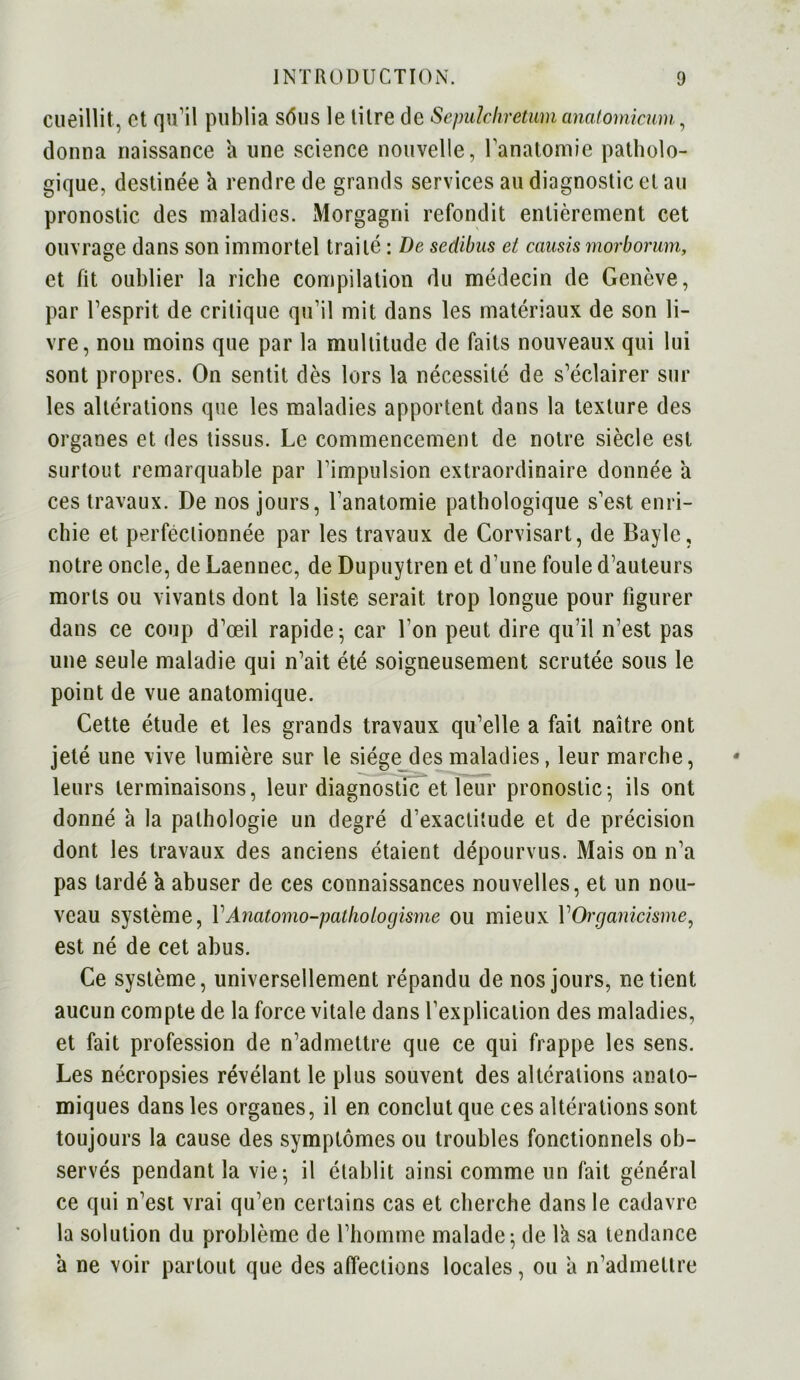 cueillit, et qu’il publia sôus le litre de Sepulchretvm anatomicum, donna naissance a une science nouvelle, l'anatomie patholo- gique, destinée h rendre de grands services au diagnostic et au pronostic des maladies. Morgagni refondit entièrement cet ouvrage dans son immortel traité : De sedibus et causis morborum, et fit oublier la riche compilation du médecin de Genève, par l’esprit de critique qu’il mit dans les matériaux de son li- vre, non moins que par la multitude de faits nouveaux qui lui sont propres. On sentit dès lors la nécessité de s’éclairer sur les altérations que les maladies apportent dans la texture des organes et des tissus. Le commencement de notre siècle est surtout remarquable par Uimpulsion extraordinaire donnée a ces travaux. De nos jours, l’anatomie pathologique s’est enri- chie et perfectionnée par les travaux de Corvisart, de Bayle, notre oncle, de Laennec, de Dupuytren et d’une foule d’auteurs morts ou vivants dont la liste serait trop longue pour figurer dans ce coup d’œil rapide-, car l’on peut dire qu’il n’est pas une seule maladie qui n’ait été soigneusement scrutée sous le point de vue anatomique. Cette étude et les grands travaux qu’elle a fait naître ont jeté une vive lumière sur le siège des maladies, leur marche, leurs terminaisons, leur diagnostic et leur pronostic; ils ont donné à la pathologie un degré d’exactitude et de précision dont les travaux des anciens étaient dépourvus. Mais on n’a pas tardé a abuser de ces connaissances nouvelles, et un nou- veau système, VAnatomo-pathologisme ou mieux Y Organicisme, est né de cet abus. Ce système, universellement répandu de nos jours, ne tient aucun compte de la force vitale dans l’explication des maladies, et fait profession de n’admettre que ce qui frappe les sens. Les nécropsies révélant le plus souvent des altérations anato- miques dans les organes, il en conclut que ces altérations sont toujours la cause des symptômes ou troubles fonctionnels ob- servés pendant la vie-, il établit ainsi comme un fait général ce qui n’est vrai qu’en certains cas et cherche dans le cadavre la solution du problème de l’homme malade; de lk sa tendance a ne voir partout que des affections locales, ou a n’admettre