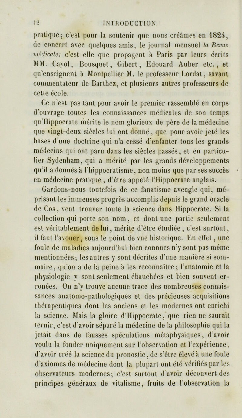 pratique; c’est pour la soutenir que nous créâmes en 1821, de concert avec quelques amis, le journal mensuel la Revue médicale; c’est elle que propagent a Paris par leurs écrits MM. Cayol, Bousquet, Gibert, Edouard Auber etc., et qu’enseignent a Montpellier M. le professeur Lordat, savant commentateur de Barthez, et plusieurs autres professeurs de cette école. Ce n’est pas tant pour avoir le premier rassemblé en corps d’ouvrage toutes les connaissances médicales de son temps qu’Iiippocrate mérite le nom glorieux de père de la médecine que vingt-deux siècles lui ont donné, que pour avoir jeté les bases d’une doctrine qui n’a cessé d’enfanter tous les grands médecins qui ont paru dans les siècles passés, et en particu- lier Sydenham, qui a mérité par les grands développements qu’il a donnés à l’hippocratisme, non moins que par ses succès en médecine pratique, d’être appelé l’Hippocrate anglais. Gardons-nous toutefois de ce fanatisme aveugle qui, mé- prisant les immenses progrès accomplis depuis le grand oracle de Cos, veut trouver toute la science dans Hippocrate. Si la collection qui porte son nom, et dont une partie seulement est véritablement de lui, mérite d’être étudiée , c’est surtout, il faut l’avouer, sous le point de vue historique. En effet, une foule de maladies aujourd’hui bien connues n’y sont pas même mentionnées 5 les autres y sont décrites d'une manière si som- maire, qu’on a de la peine a les reconnaître; l’anatomie et la physiologie y sont seulement ébauchées et bien souvent er- ronées. On n’y trouve aucune trace des nombreuses connais- sances anatomo-pathologiques et des précieuses acquisitions thérapeutiques dont les anciens et les modernes ont enrichi la science. Mais la gloire d’Iïippocrate, que rien ne saurait ternir, c’est d’avoir séparé la médecine de la philosophie qui la jetait dans de fausses spéculations métaphysiques, d’avoir voulu la fonder uniquement sur l’observation et l’expérience, d’avoir créé la science du pronostic, de s’être élevé a une foule d’axiomes de médecine dont la plupart ont été vérifiés par les observateurs modernes-, c’est surtout d’avoir découvert des principes généraux de vitalisme, fruits de l’observation la