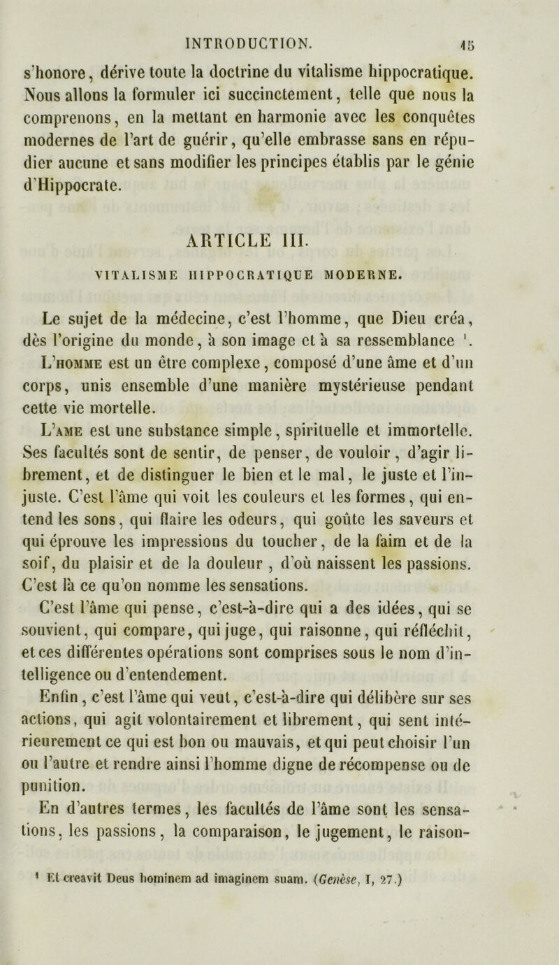 s’honore, dérive toute la doctrine du vitalisme hippocratique. Nous allons la formuler ici succinctement, telle que nous la comprenons, en la mettant en harmonie avec les conquêtes modernes de l’art de guérir, qu’elle embrasse sans en répu- dier aucune et sans modifier les principes établis par le génie d'Hippocrate. ARTICLE III. VITALISME HIPPOCRATIQUE MODERNE. Le sujet de la médecine, c’est l’homme, que Dieu créa, dès l’origine du monde, à son image et a sa ressemblance 1. L’homme est un être complexe, composé d’une âme et d’un corps, unis ensemble d’une manière mystérieuse pendant cette vie mortelle. L’ame est une substance simple, spirituelle et immortelle. Ses facultés sont de sentir, de penser, de vouloir, d’agir li- brement, et de distinguer le bien et le mal, le juste et l’in- juste. C’est l’âme qui voit les couleurs et les formes, qui en- tend les sons, qui flaire les odeurs, qui goûte les saveurs et qui éprouve les impressions du toucher, de la faim et de la soif, du plaisir et de la douleur , d’où naissent les passions. C’est là ce qu’on nomme les sensations. C’est l ame qui pense, c’est-à-dire qui a des idées, qui se souvient, qui compare, qui juge, qui raisonne, qui réfléchit, et ces différentes opérations sont comprises sous le nom d’in- telligence ou d'entendement. Enfin, c’est l’âme qui veut, c’est-à-dire qui délibère sur ses actions, qui agit volontairement et librement, qui sent inté- rieurement ce qui est bon ou mauvais, et qui peutchoisir l’un ou l’autre et rendre ainsi l’homme digne de récompense ou de punition. En d’autres termes, les facultés de l’âme sont les sensa- tions, les passions, la comparaison, le jugement, le raison- 1 Et créa vit Deus liominem ad imaginer» suani. (Genèse, I, 27.)