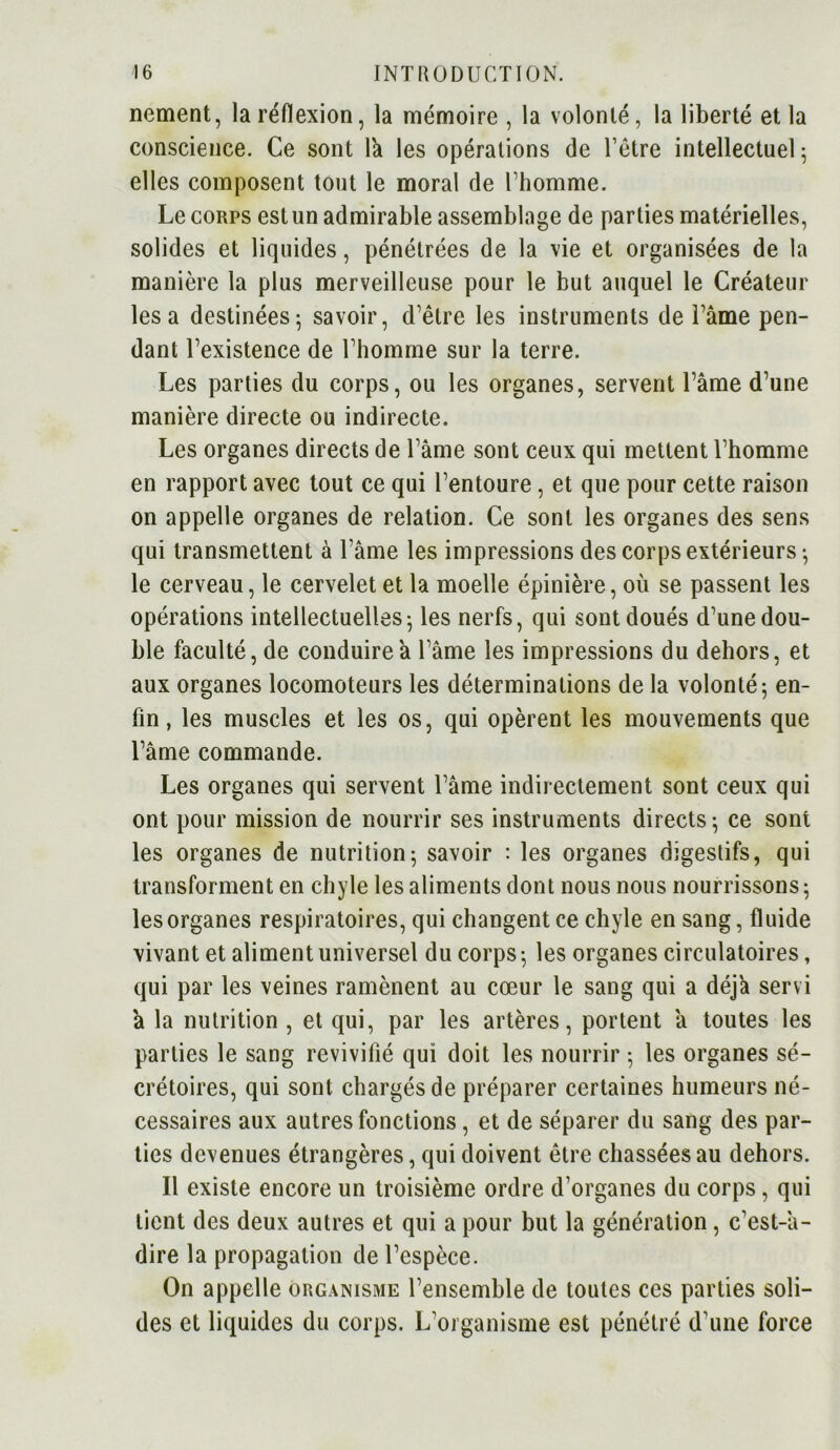 nement, la réflexion, la mémoire , la volonté, la liberté et la conscience. Ce sont la les opérations de l’être intellectuel; elles composent tout le moral de l’homme. Le corps est un admirable assemblage de parties matérielles, solides et liquides, pénétrées de la vie et organisées de la manière la plus merveilleuse pour le but auquel le Créateur lésa destinées; savoir, d’être les instruments de l’âme pen- dant l’existence de l’homme sur la terre. Les parties du corps, ou les organes, servent l’âme d’une manière directe ou indirecte. Les organes directs de l’âme sont ceux qui mettent l’homme en rapport avec tout ce qui l’entoure, et que pour cette raison on appelle organes de relation. Ce sont les organes des sens qui transmettent à l ame les impressions des corps extérieurs ; le cerveau, le cervelet et la moelle épinière, où se passent les opérations intellectuelles; les nerfs, qui sont doués d’une dou- ble faculté, de conduire a l’âme les impressions du dehors, et aux organes locomoteurs les déterminations de la volonté; en- fin , les muscles et les os, qui opèrent les mouvements que l’âme commande. Les organes qui servent l’âme indirectement sont ceux qui ont pour mission de nourrir ses instruments directs; ce sont les organes de nutrition; savoir : les organes digestifs, qui transforment en chyle les aliments dont nous nous nourrissons ; les organes respiratoires, qui changent ce chyle en sang, fluide vivant et aliment universel du corps ; les organes circulatoires, qui par les veines ramènent au cœur le sang qui a déjà servi â la nutrition , et qui, par les artères, portent â toutes les parties le sang revivifié qui doit les nourrir ; les organes sé- crétoires, qui sont chargés de préparer certaines humeurs né- cessaires aux autres fonctions, et de séparer du sang des par- ties devenues étrangères, qui doivent être chassées au dehors. Il existe encore un troisième ordre d’organes du corps, qui lient des deux autres et qui a pour but la génération, c’est-â- dire la propagation de l’espèce. On appelle organisme l’ensemble de toutes ces parties soli- des et liquides du corps. L’organisme est pénétré d’une force