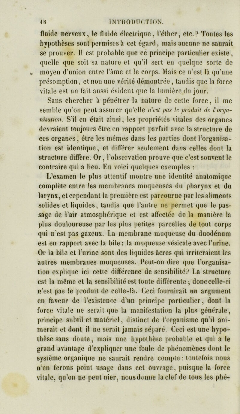 fluide nerveux, le fluide électrique, l’éther, etc.? Toutes les hypothèses sont permises à cet égard, mais aucune ne saurait se prouver. Tl est probable que ce principe particulier existe, quelle que soit sa nature et qu'il sert en quelque sorte de * moyen d’union entre l’âme et le corps. Mais ce n’est la qu’une présomption, et non une vérité démontrée, tandis que la force vitale est un fait aussi évident que la lumière du jour. Sans chercher a pénétrer la nature de cette force, il me semble qu’on peut assurer qu’elle ri est pas le produit de l'orga- nisation. S’il en était ainsi, les propriétés vitales des organes devraient toujours être en rapport parfait avec la structure de ces organes, être les mêmes dans les parties dont l’organisa- tion est identique, et différer seulement dans celles dont la structure diffère. Or, l’observation prouve que c’est souvent le contraire qui a lieu. En voici quelques exemples : L’examen le plus attentif montre une identité anatomique complète entre les membranes muqueuses du pharynx et du larynx, et cependant la première est parcourue par les aliments solides et liquides, tandis que l’autre ne permet que le pas- sage de l’air atmosphérique et est affectée de la manière la plus douloureuse par les plus petites parcelles de tout corps qui n’est pas gazeux. La membrane muqueuse du duodénum est en rapport avec la bile ; la muqueuse vésicale avec l’urine. Or la bile et l’urine sont des liquides âcres qui irriteraient les autres membranes muqueuses. Peut-on dire que l’organisa- tion explique ici cette différence de sensibilité? La structure est la même et la sensibilité est toute différente ; donc celle-ci n’est pas le produit de celle-là. Ceci fournirait un argument en faveur de l’existence d’un principe particulier, dont la force vitale ne serait que la manifestation la plus générale, principe subtil et matériel, distinct de l’organisme qu'il ani- merait et dont il ne serait jamais séparé. Ceci est une hypo- thèse sans doute, mais une hypothèse probable et qui a le grand avantage d’expliquer une foule de phénomènes dont le système organique ne saurait rendre compte : toutefois nous n’en ferons point usage dans cet ouvrage, puisque la force vitale, qu’on ne peut nier, nousdonne la clef de tous les plié-