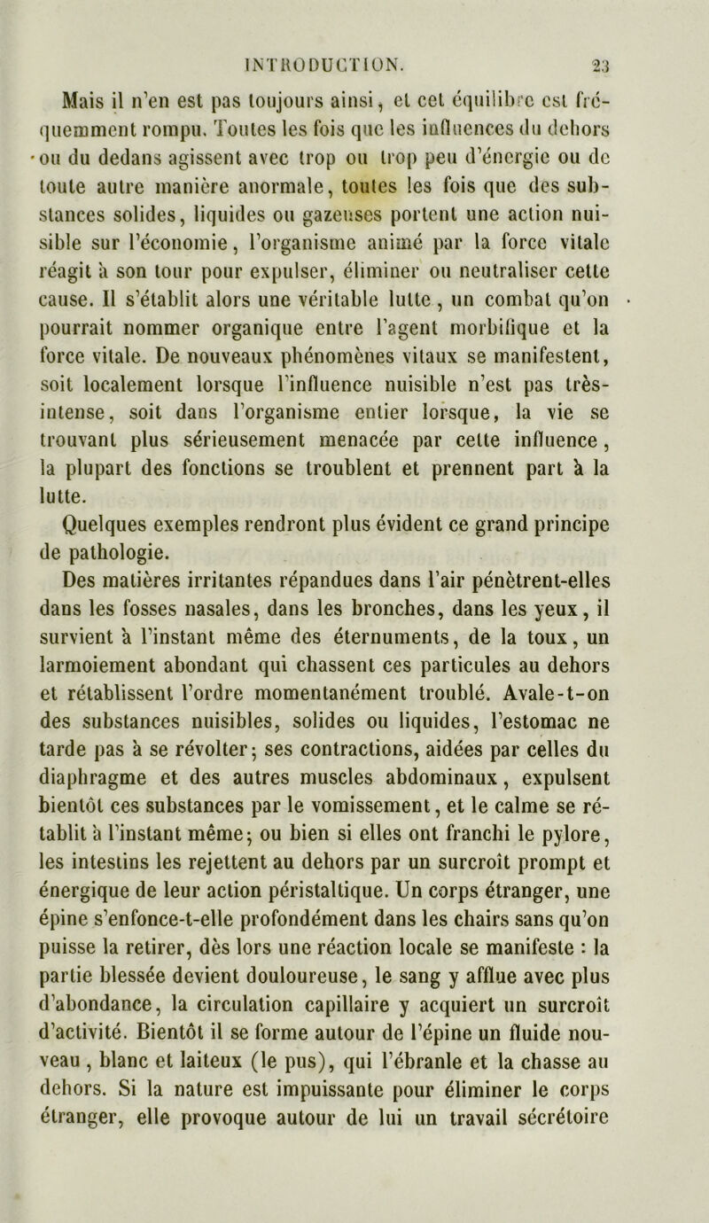 Mais il n’en est pas toujours ainsi, et cet équilibre est fré- quemment rompu. Toutes les fois que les influences du dehors •ou du dedans agissent avec trop ou trop peu d’énergie ou de toute autre manière anormale, toutes les fois que des sub- stances solides, liquides ou gazeuses portent une action nui- sible sur l’économie, l’organisme animé par la force vitale réagit a son tour pour expulser, éliminer ou neutraliser cette cause. Il s’établit alors une véritable lutte , un combat qu’on * pourrait nommer organique entre l’agent morbifique et la force vitale. De nouveaux phénomènes vitaux se manifestent, soit localement lorsque l’influence nuisible n’est pas très- intense, soit dans l’organisme entier lorsque, la vie se trouvant plus sérieusement menacée par cette influence, la plupart des fonctions se troublent et prennent part h la lutte. Quelques exemples rendront plus évident ce grand principe de pathologie. Des matières irritantes répandues dans l’air pénètrent-elles dans les fosses nasales, dans les bronches, dans les yeux, il survient a l’instant même des éternuments, de la toux, un larmoiement abondant qui chassent ces particules au dehors et rétablissent l’ordre momentanément troublé. Avale-t-on des substances nuisibles, solides ou liquides, l’estomac ne tarde pas à se révolter; ses contractions, aidées par celles du diaphragme et des autres muscles abdominaux, expulsent bientôt ces substances par le vomissement, et le calme se ré- tablit 'a l’instant même; ou bien si elles ont franchi le pylore, les intestins les rejettent au dehors par un surcroît prompt et énergique de leur action péristaltique. Un corps étranger, une épine s’enfonce-t-elle profondément dans les chairs sans qu’on puisse la retirer, dès lors une réaction locale se manifeste : la partie blessée devient douloureuse, le sang y afflue avec plus d’abondance, la circulation capillaire y acquiert un surcroît d’activité. Bientôt il se forme autour de l’épine un fluide nou- veau , blanc et laiteux (le pus), qui l’ébranle et la chasse au dehors. Si la nature est impuissante pour éliminer le corps étranger, elle provoque autour de lui un travail sécrétoire