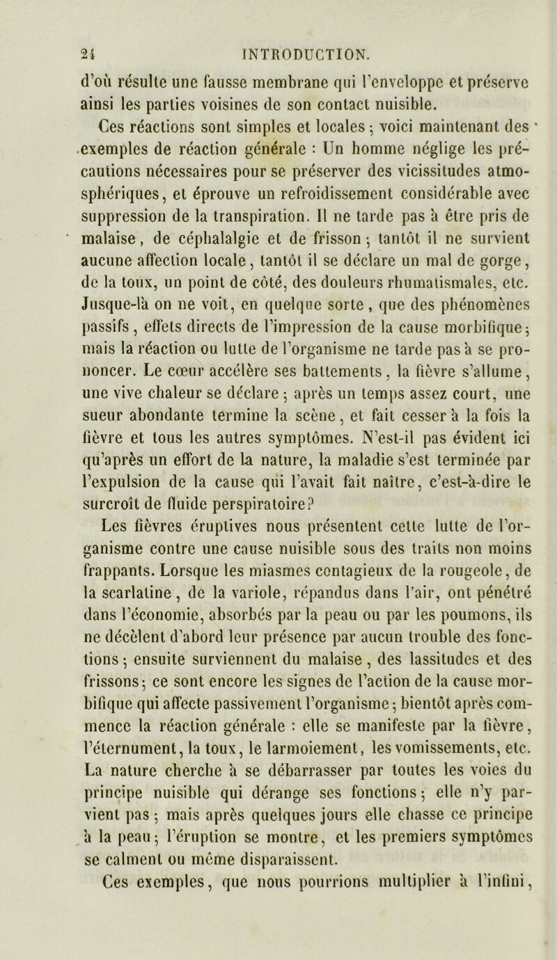 d’où résulte line fausse membrane qui l’enveloppe et préserve ainsi les parties voisines de son contact nuisible. Ces réactions sont simples et locales ; voici maintenant des ' exemples de réaction générale : Un homme néglige les pré- cautions nécessaires pour se préserver des vicissitudes atmo- sphériques, et éprouve un refroidissement considérable avec suppression de la transpiration. Il ne tarde pas a être pris de ' malaise, de céphalalgie et de frisson ; tantôt il ne survient aucune atfeclion locale, tantôt il se déclare un mal de gorge, de la toux, un point de côté, des douleurs rhumatismales, etc. Jusque-la on ne voit, en quelque sorte, que des phénomènes passifs , effets directs de l’impression de la cause morbifique ; mais la réaction ou lutte de l’organisme ne tarde pas a se pro- noncer. Le cœur accélère ses battements, la fièvre s’allume, une vive chaleur se déclare 5 après un temps assez court, une sueur abondante termine la scène, et fait cesser a la fois la fièvre et tous les autres symptômes. N’est-il pas évident ici qu’après un effort de la nature, la maladie s’est terminée par l’expulsion de la cause qui l’avait fait naître, c’est-a-dire le surcroît de fluide perspiratoire? Les fièvres éruptives nous présentent celle lutte de l’or- ganisme contre une cause nuisible sous des traits non moins frappants. Lorsque les miasmes contagieux de la rougeole, de la scarlatine, de la variole, répandus dans l’air, ont pénétré dans l’économie, absorbés par la peau ou par les poumons, ils ne décèlent d’abord leur présence par aucun trouble des fonc- tions-, ensuite surviennent du malaise, des lassitudes et des frissons- ce sont encore les signes de l’action de la cause mor- bifique qui affecte passivement l’organisme ; bientôt après com- mence la réaction générale : elle se manifeste par la fièvre, l’éternument, la toux, le larmoiement, les vomissements, etc. La nature cherche a se débarrasser par toutes les voies du principe nuisible qui dérange ses fonctions ; elle n’y par- vient pas 5 mais après quelques jours elle chasse ce principe a la peau5 l’éruption se montre, et les premiers symptômes se calment ou môme disparaissent. Ces exemples, que nous pourrions multiplier a l’infini,