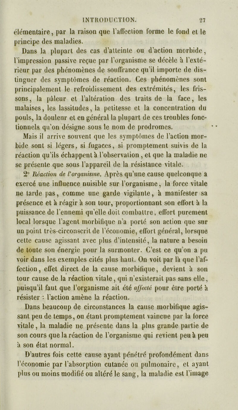 élémentaire, par la raison que l'affection forme le fond et le principe des maladies. Dans la plupart des cas d’atteinte ou d’action morbide, l’impression passive reçue par l’organisme se décèle a l’exté- rieur par des phénomènes de souffrance qu’il importe de dis- tinguer des symptômes de réaction. Ces phénomènes sont principalement le refroidissement des extrémités, les fris- sons, la pâleur et l’altération des traits de la face, les malaises, les lassitudes, la petitesse et la concentration du pouls, la douleur et en général la plupart de ces troubles fonc- tionnels qu’on désigne sous le nom de prodromes. Mais il arrive souvent que les symptômes de l’action mor- bide sont si légersr si fugaces, si promptement suivis de la réaction qu’ils échappent a l’observation , et que la maladie ne se présente que sous l’appareil de la résistance vitale. 2° Réaction de l’organisme. Après qu’une cause quelconque a exercé une influence nuisible sur l’organisme, la force vitale ne larde pas, comme une garde vigilante, a manifester sa présence et a réagir a son tour, proportionnant son effort a la puissance de l’ennemi qu’elle doit combattre, effort purement local lorsque l’agent morbifique n’a porté son action que sur un point très-circonscrit de l’économie, effort général, lorsque celte cause agissant avec plus d’intensité, la nature a besoin de toute son énergie pour la surmonter. C’est ce qu'on a pu voir dans les exemples cités plus haut. On voit par la que l’af- fection, effet direct de la cause morbifique, devient à son tour cause de la réaction vitale, qui n’existerait pas sans elle, puisqu’il faut que l’organisme ait été affecté pour être porté a résister : l’action amène la réaction. Dans beaucoup de circonstances la cause morbifique agis- sant peu de temps, ou étant promptement vaincue par la force vitale, la maladie ne présente dans la plus grande partie de son cours que la réaction de l’organisme qui revient peu à peu â son état normal. D’autres fois cette cause ayant pénétré profondément dans l’économie par l’absorption cutanée ou pulmonaire, et ayant plus ou moins modifié ou altéré le sang, la maladie est l’image