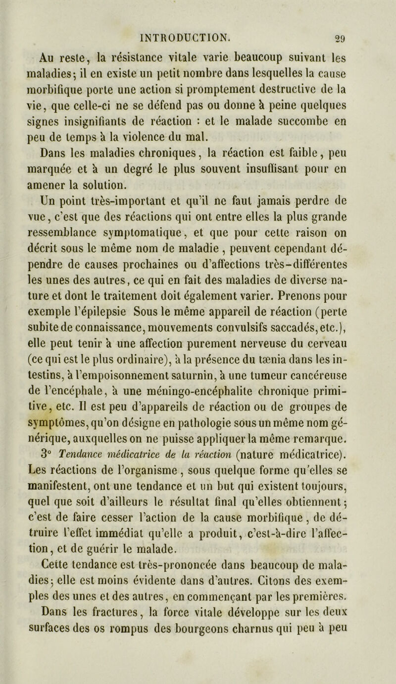 Au reste, la résistance vitale varie beaucoup suivant les maladies-, il en existe un petit nombre dans lesquelles la cause morbifique porte une action si promptement destructive de la vie, que celle-ci ne se défend pas ou donne k peine quelques signes insignifiants de réaction : et le malade succombe en peu de temps a la violence du mal. Dans les maladies chroniques, la réaction est faible, peu marquée et a un degré le plus souvent insuflisant pour en amener la solution. Un point très-important et qu’il ne faut jamais perdre de vue, c’est que des réactions qui ont entre elles la plus grande ressemblance symptomatique, et que pour cette raison on décrit sous le même nom de maladie , peuvent cependant dé- pendre de causes prochaines ou d’affections très-différentes les unes des autres, ce qui en fait des maladies de diverse na- ture et dont le traitement doit également varier. Prenons pour exemple l’épilepsie Sous le même appareil de réaction (perte subite de connaissance, mouvements convulsifs saccadés, etc.), elle peut tenir a une affection purement nerveuse du cerveau (ce qui est le plus ordinaire), a la présence du tænia dans les in- testins, a l’empoisonnement saturnin, a une tumeur cancéreuse de l’encéphale, a une méningo-encéphalite chronique primi- tive, etc. Il est peu d’appareils de réaction ou de groupes de symptômes, qu’on désigne en pathologie sous un même nom gé- nérique, auxquelles on ne puisse appliquer la même remarque. 3° Tendance médicatrice de la réaction (nature médicatrice). Les réactions de l’organisme, sous quelque forme qu’elles se manifestent, ont une tendance et un but qui existent toujours, quel que soit d’ailleurs le résultat final qu’elles obtiennent; c’est de faire cesser l’action de la cause morbifique, de dé- truire l’effet immédiat qu’elle a produit, c’est-à-dire l’affec- tion, et de guérir le malade. Cette tendance est très-prononcée dans beaucoup de mala- dies; elle est moins évidente dans d’autres. Citons des exem- ples des unes et des autres, en commençant par les premières. Dans les fractures, la force vitale développe sur les deux surfaces des os rompus des bourgeons charnus qui peu a peu