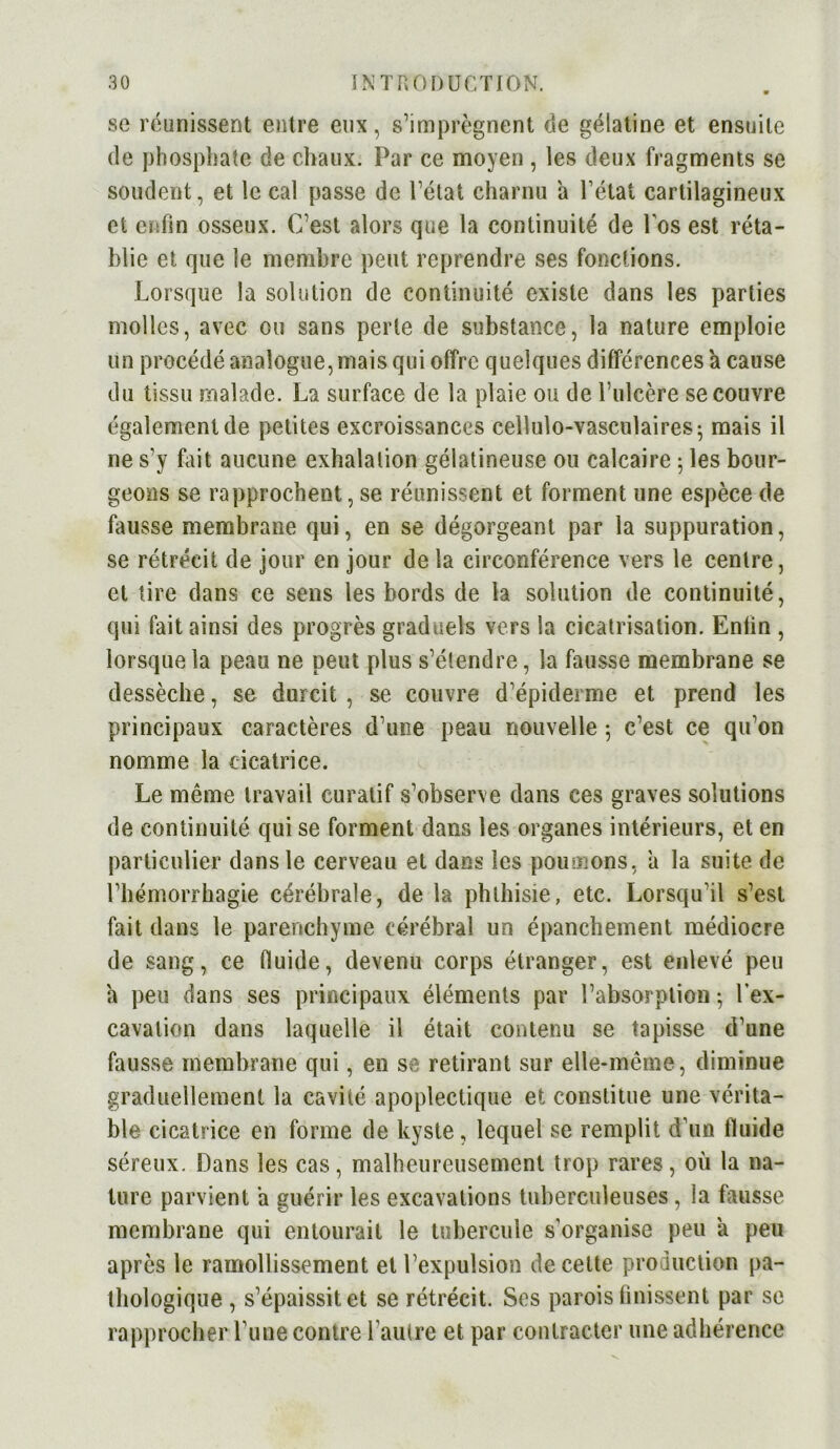 se réunissent entre eux, s’imprègnent de gélatine et ensuite de phosphate de chaux. Par ce moyen , les deux fragments se soudent, et le cal passe de l’état charnu a l’état cartilagineux et enfin osseux. C’est alors que la continuité de l'os est réta- blie et que le membre peut reprendre ses fonctions. Lorsque la solution de continuité existe dans les parties molles, avec ou sans perle de substance, la nature emploie un procédé analogue, mais qui offre quelques différences a cause du tissu malade. La surface de la plaie ou de l’ulcère se couvre également de petites excroissances cellulo-vasculaires; mais il ne s’y fait aucune exhalation gélatineuse ou calcaire 5 les bour- geons se rapprochent, se réunissent et forment une espèce de fausse membrane qui, en se dégorgeant par la suppuration, se rétrécit de jour en jour de la circonférence vers le centre, et tire dans ce sens les bords de la solution de continuité, qui fait ainsi des progrès graduels vers la cicatrisation. Enlin , lorsque la peau ne peut plus s’étendre, la fausse membrane se dessèche, se durcit , se couvre d’épiderme et prend les principaux caractères d’une peau nouvelle ; c’est ce qu’on nomme la cicatrice. Le même travail curatif s’observe dans ces graves solutions de continuité qui se forment dans les organes intérieurs, et en particulier dans le cerveau et dans les poumons, a la suite de l’hémorrhagie cérébrale, de la phthisie, etc. Lorsqu’il s’esl fait dans le parenchyme cérébral un épanchement médiocre de sang, ce fluide, devenu corps étranger, est enlevé peu a peu dans ses principaux éléments par l’absorption ; l’ex- cavation dans laquelle il était contenu se tapisse d’une fausse membrane qui, en se retirant sur elle-même, diminue graduellement la cavité apoplectique et constitue une vérita- ble cicatrice en forme de kyste, lequel se remplit d’un fluide séreux. Dans les cas, malheureusement trop rares, où la na- ture parvient a guérir les excavations tuberculeuses, la fausse membrane qui entourait le tubercule s’organise peu à peu après le ramollissement et l’expulsion de celte production pa- thologique , s’épaissit et se rétrécit. Ses parois finissent par se rapprocher l’une contre l’autre et par contracter une adhérence