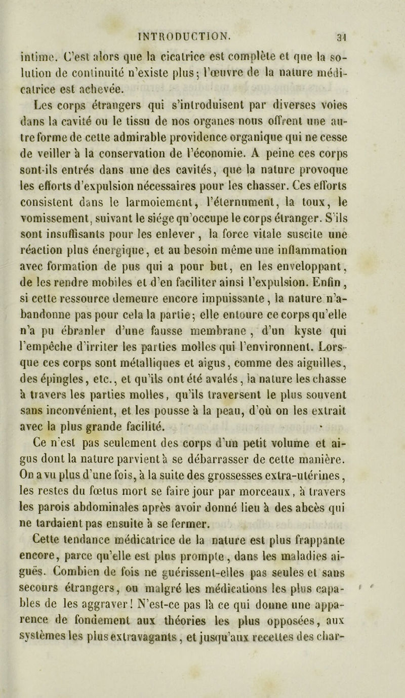 intime. C’est alors que la cicatrice est complète et que la so- lution de continuité n’existe plus-, l'œuvre de la nature médi- catrice est achevée. Les corps étrangers qui s’introduisent par diverses voies dans la cavité ou le tissu de nos organes nous offrent une au- tre forme de cette admirable providence organique qui ne cesse de veiller a la conservation de l’économie. A peine ces corps sont-ils entrés dans une des cavités, que la nature provoque les efforts d’expulsion nécessaires pour les chasser. Ces efforts consistent dans le larmoiement, l’éternument, la toux, le vomissement, suivant le siège qu’occupe le corps étranger. S ils sont insuffisants pour les enlever , la force vitale suscite une réaction plus énergique, et au besoin même une inflammation avec formation de pus qui a pour but, en les enveloppant, de les rendre mobiles et d’en faciliter ainsi l’expulsion. Enfin , si cette ressource demeure encore impuissante , la nature n’a- bandonne pas pour cela la partie ; elle entoure ce corps qu’elle n’a pu ébranler d’une fausse membrane , d’un kyste qui l’empêche d’irriter les parties molles qui l’environnent. Lors- que ces corps sont métalliques et aigus, comme des aiguilles, des épingles, etc., et qu’ils ont été avalés, la nature les chasse a travers les parties molles, qu’ils traversent le plus souvent sans inconvénient, et les pousse à la peau, d’où on les extrait avec la plus grande facilité. Ce n’est pas seulement des corps d’un petit volume et ai- gus dont la nature parvient a se débarrasser de cette manière. On a vu plus d’une fois, a la suite des grossesses extra-utérines, les restes du fœtus mort se faire jour par morceaux, a travers les parois abdominales après avoir donné lieu à des abcès qui ne tardaient pas ensuite a se fermer. Cette tendance médicatrice de la nature est plus frappante encore, parce qu’elle est plus prompte, dans les maladies ai- guës. Combien de fois ne guérissent-elles pas seules et sans secours étrangers, ou malgré les médications les plus capa- bles de les aggraver! N’est-ce pas là ce qui donne une appa- rence de fondement aux théories les plus opposées, aux systèmes les plus extravagants, et jusqu’aux recettes des char-