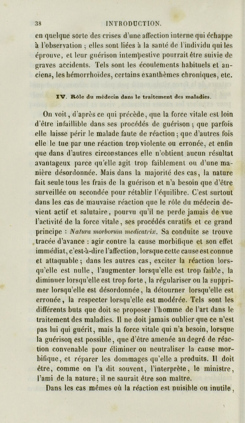 en quelque sorte des crises d’une affection interne qui échappe a Inobservation 5 elles sont liées à la santé de l’individu qui les éprouve, et leur guérison intempestive pourrait être suivie de graves accidents. Tels sont les écoulements habituels et an- ciens, les hémorrhoïdes, certains exanthèmes chroniques, etc. IV. Rôle du médecin dans le traitement des maladies. On voit, d’après ce qui précède, que la force vitale est loin d’être infaillible dans ses procédés de guérison -, que parfois elle laisse périr le malade faute de réaction ; que d’autres fois elle le tue par une réaction trop violente ou erronée, et enfin que dans d’autres circonstances elle n’obtient aucun résultat avantageux parce qu’elle agit trop faiblement ou d’une ma- nière désordonnée. Mais dans la majorité des cas, la nature fait seule tous les frais de la guérison et n’a besoin que d’être surveillée ou secondée pour rétablir l’équilibre. C’est surtout dans les cas de mauvaise réaction que le rôle du médecin de- vient actif et salutaire, pourvu qu’il ne perde jamais de vue l’activité de la force vitale, ses procédés curatifs et ce grand principe : Natura morborum medicatrix. Sa conduite se trouve tracée d’avance : agir contre la cause morbifique et son effet immédiat, c’est-à-dire l’affection, lorsque cette cause est connue et attaquable; dans les autres cas, exciter la réaction lors- qu’elle est nulle, l’augmenter lorsqu’elle est trop faible, la diminuer lorsqu’elle est trop forte, la régulariser ou la suppri- mer lorsqu’elle est désordonnée, la détourner lorsqu’elle est erronée, la respecter lorsqu’elle est modérée. Tels sont les différents buts que doit se proposer l’homme de l’art dans le traitement des maladies. Il ne doit jamais oublier que ce n’est pas lui qui guérit, mais la force vitale qui n’a besoin, lorsque la guérison. est possible, que d’être amenée au degré de réac- tion convenable pour éliminer ou neutraliser la cause mor- bifique, et réparer les dommages qu’elle a produits. Il doit être, comme on l’a dit souvent, l’interprète, le ministre, l’ami de la nature; il ne saurait être son maître. Dans les cas mêmes où la réaction est nuisible ou inutile,