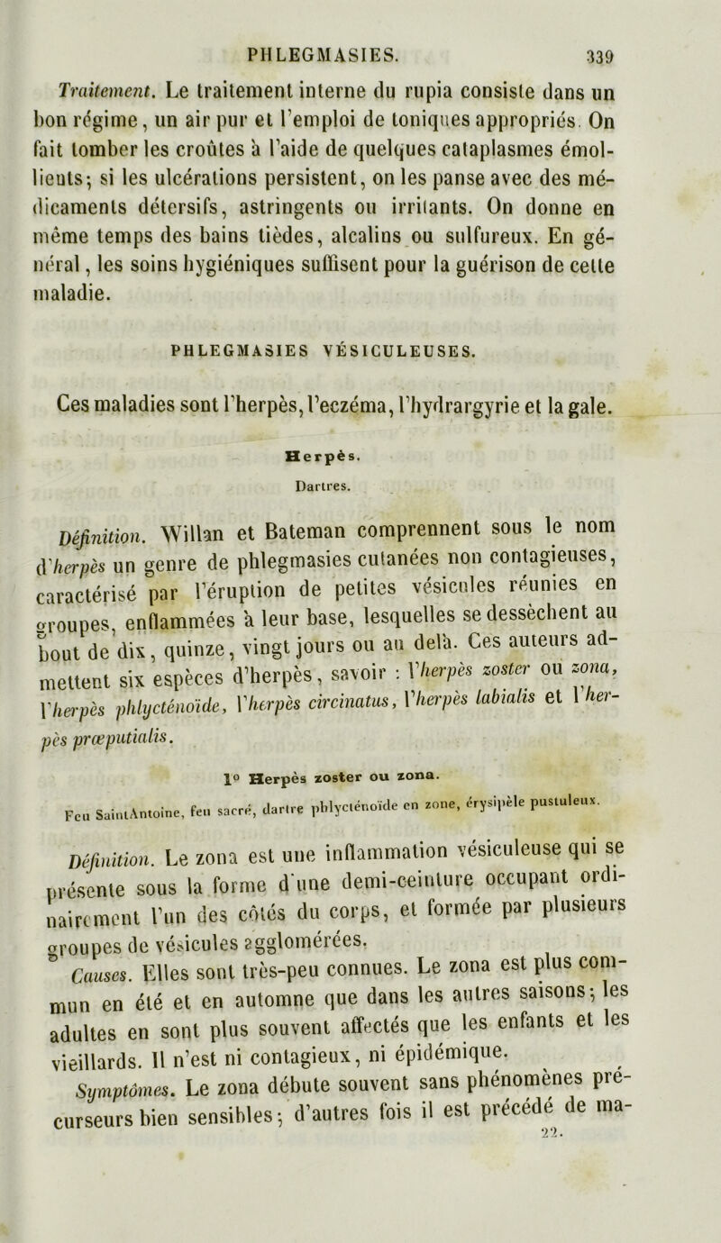 Traitement. Le traitement interne du rupia consiste dans lin bon régime, un air pur et l’emploi de toniques appropriés. On fait tomber les croûtes à l’aide de quelques cataplasmes émol- lients-, si les ulcérations persistent, on les panse avec des mé- dicaments détersifs, astringents ou irritants. On donne en même temps des bains tièdes, alcalins ou sulfureux. En gé- néral , les soins hygiéniques suffisent pour la guérison de celte maladie. PHLEGMASIES VÉSICULEUSES. Ces maladies sont l’herpès, l’eczéma, l’hydrargyrie et la gale. Herpès. Dartres. Définition. Wilhn et Bateman comprennent sous le nom d'herpès un genre de phlegmasies cutanées non contagieuses, caractérisé par l’éruption de petites vésicules réunies en groupes, enflammées 'a leur base, lesquelles se dessèchent au bout de dix, quinze, vingt jours ou au delà. Ces auteurs ad- mettent six espèces d’herpès, savoir : Y herpès zostcr ou zona, Y herpès phlycténoïde, Y herpès circinatus, l'herpès labiahs et \ her- pès prœputialis. 1° Herpès zoster ou zona. Fc. SauuAmoine, fe.. sacré, dar.ce pblyc.énoïde en zone, érysipèle pustuleux. Définition. Le zona est une inflammation vésiculeuse qui se présente sous la forme d une demi-ceinture occupant ordi- nairement l’un des côtés du corps, et formée par plusieurs groupes de vésicules agglomérées. Causes. Elles sont très-peu connues. Le zona est plus com- mun en été et en automne que dans les autres saisons-, les adultes en sont plus souvent affectés que les enfants et les vieillards. Il n’est ni contagieux, ni épidémique. Symptômes. Le zona débute souvent sans phénomènes pré- curseurs bien sensibles-, d’autres fois il est précédé de ma-