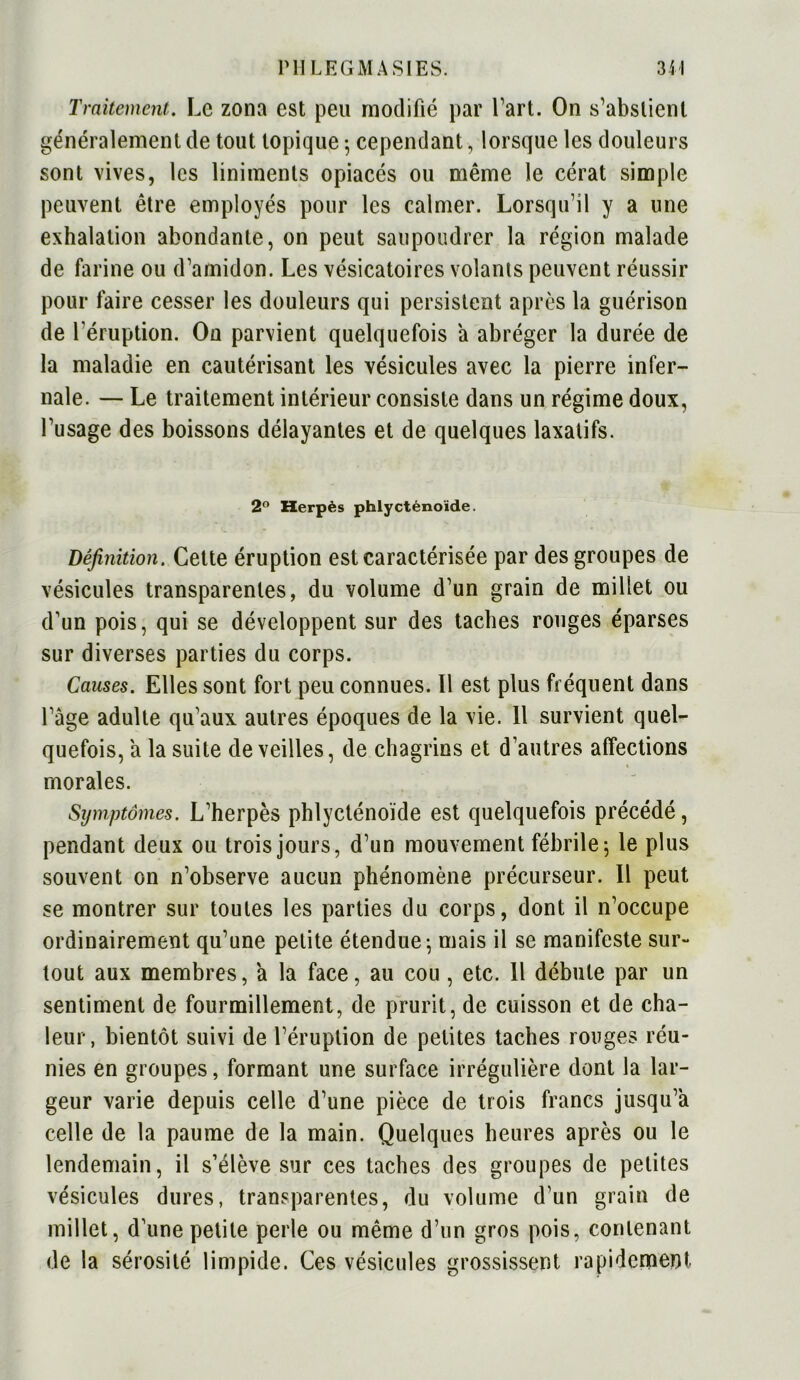 Traitement. Le zona est peu modifié par l’art. On s’abstient généralement de tout topique -, cependant, lorsque les douleurs sont vives, les liniments opiacés ou même le cérat simple peuvent être employés pour les calmer. Lorsqu’il y a une exhalation abondante, on peut saupoudrer la région malade de farine ou d’amidon. Les vésicatoires volants peuvent réussir pour faire cesser les douleurs qui persistent après la guérison de l'éruption. On parvient quelquefois a abréger la durée de la maladie en cautérisant les vésicules avec la pierre infer- nale. — Le traitement intérieur consiste dans un régime doux, l’usage des boissons délayantes et de quelques laxatifs. 2° Herpès phlycténoïde. Définition. Cette éruption est caractérisée par des groupes de vésicules transparentes, du volume d’un grain de millet ou d’un pois, qui se développent sur des taches rouges éparses sur diverses parties du corps. Causes. Elles sont fort peu connues. Il est plus fréquent dans l’âge adulte qu’aux autres époques de la vie. Il survient quel- quefois, a la suite de veilles, de chagrins et d’autres affections morales. Symptômes. L’herpès phlycténoïde est quelquefois précédé, pendant deux ou trois jours, d’un mouvement fébrile; le plus souvent on n’observe aucun phénomène précurseur. Il peut se montrer sur toutes les parties du corps, dont il n’occupe ordinairement qu’une petite étendue; mais il se manifeste sur- tout aux membres, a la face, au cou , etc. Il débute par un sentiment de fourmillement, de prurit, de cuisson et de cha- leur, bientôt suivi de l’éruption de petites taches rouges réu- nies en groupes, formant une surface irrégulière dont la lar- geur varie depuis celle d’une pièce de trois francs jusqu’à celle de la paume de la main. Quelques heures après ou le lendemain, il s’élève sur ces taches des groupes de petites vésicules dures, transparentes, du volume d’un grain de millet, d’une petite perle ou même d’un gros pois, contenant de la sérosité limpide. Ces vésicules grossissent rapidement