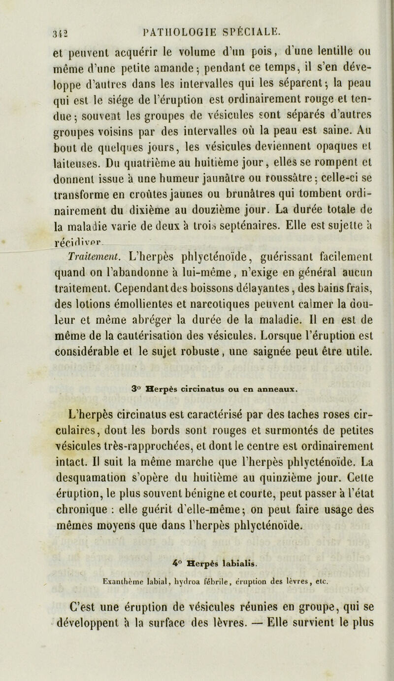 et peuvent acquérir le volume d’un pois, d'une lentille ou même d’une petite amande-, pendant ce temps, il s’en déve- loppe d’autres dans les intervalles qui les séparent-, la peau qui est le siège de l’éruption est ordinairement rouge et ten- due ^ souvent les groupes de vésicules sont séparés d’autres groupes voisins par des intervalles où la peau est saine. Au bout de quelques jours, les vésicules deviennent opaques et laiteuses. Du quatrième au huitième jour, elles se rompent et donnent issue a une humeur jaunâtre ou roussâtre; celle-ci se transforme en croûtes jaunes ou brunâtres qui tombent ordi- nairement du dixième au douzième jour. La durée totale de la maladie varie de deux à trois septénaires. Elle est sujette à récidiver. Traitement. L’herpès phlycténoïde, guérissant facilement quand on l’abandonne à lui-même, n’exige en général aucun traitement. Cependant des boissons délayantes, des bains frais, des lotions émollientes et narcotiques peuvent caimer la dou- leur et même abréger la durée de la maladie. Il en est de même de la cautérisation des vésicules. Lorsque l’éruption est considérable et le sujet robuste, une saignée peut être utile. 3° Herpès circinatus ou en anneaux. L’herpès circinatus est caractérisé par des taches roses cir- culaires, dont les bords sont rouges et surmontés de petites vésicules très-rappruchées, et dont le centre est ordinairement intact. Il suit la même marche que l’herpès phlycténoïde. La desquamation s’opère du huitième au quinzième jour. Celle éruption, le plus souvent bénigne et courte, peut passer a l’état chronique : elle guérit d’elle-même-, on peut faire usage des mêmes moyens que dans l’herpès phlycténoïde. 4° Herpès labialis. Exanthème labial, hydroa fébrile, éruption des lèvres, etc. C’est une éruption de vésicules réunies en groupe, qui se développent a la surface des lèvres. — Elle survient le plus