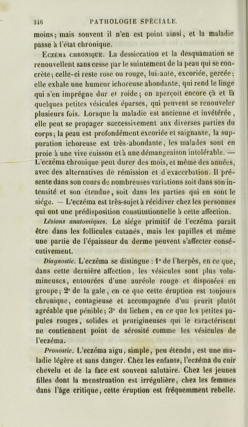 moins; mais souvent il n’en est point ainsi, et la maladie passe a l’état chronique. Eczéma chronique. La dessiccation et la desquamation se renouvellent sans cesse par le suintement de la peau qui se con- crète; celle-ci reste rose ou rouge, limante, excoriée, gercée; elle exhale une humeur ichoreuse abondante, qui rend le linge qui s’en imprègne dur et roide; on aperçoit encore ça et la quelques petites vésicules éparses, qui peuvent se renouveler plusieurs fois. Lorsque la maladie est ancienne et invétérée , elle peut se propager successivement aux diverses parties du corps; la peau est profondément excoriée et saignante, la sup- puration ichoreuse est très-abondante, les malades sont en proie a une vive cuisson et a une démangeaison intolérable. — L’eczéma chronique peut durer des mois, et même des années, avec des alternatives de rémission et d exacerbation. Il pré- sente dans son cours de nombreuses variations soit dans son in- tensité et son étendue, soit dans les parties qui en sont le siège. — L’eczéma est très-sujet à récidiver chez les personnes qui ont une prédisposition constitutionnelle a cette affection. Lésions anatomiques. Le siège primitif de l’eczéma paraît être dans les follicules cutanés, mais les papilles et même une partie de l’épaisseur du derme peuvent s’affecter consé- cutivement. Diagnostic. L’eczéma se distingue : 1° de l'herpès, en ce que, dans cette dernière affection, les vésicules sont plus volu- mineuses, entourées d’une auréole rouge et disposées en groupe; 2° de la gale, en ce que celte éruption est toujours chronique, contagieuse et accompagnée d’un prurit plutôt agréable que pénible; 3° du lichen, en ce que les petites pa- pules rouges, solides et prurigineuses qui le caractérisent ne contiennent point de sérosité comme les vésicules de l’eczéma. Pronostic. L’eczéma aigu, simple, peu étendu, est une ma- ladie légère et sans danger. Chez les enfants, l’eczéma du cuir chevelu et de la face est souvent salutaire. Chez les jeunes filles dont la menstruation est irrégulière, chez les femmes dans l’âge critique, celte éruption est fréquemment rebelle.