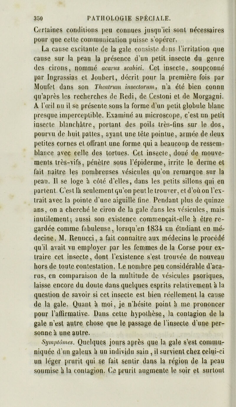 Certaines conditions peu connues jusqu’ici sont nécessaires pour que celte communication puisse s’opérer. La cause excitante de la gale consiste dans l’irritation que cause sur la peau la présence d’un petit insecte du genre des cirons, nommé acarus scabiei. Cet insecte, soupçonné par Ingrassias et Joubert, décrit pour la première fois par Moufet dans son Tkeatrum insectorum, n’a été bien connu qu’après les recherches de Redi, de Cestoni et de Morgagni. A l’œil nu il se présente sous la forme d’un petit globule blanc presque imperceptible. Examiné au microscope, c’est un petit insecte blanchâtre, portant des poils très-fins sur le dos, pourvu de huit pattes, ayant une tête pointue, armée de deux petites cornes et offrant une forme qui a beaucoup de ressem- blance avec celle des tortues. Cet insecte, doué de mouve- ments très-vifs, pénètre sous l’épiderme, irrite le derme et fait naître les nombreuses vésicules qu’on remarque sur la peau. Il se loge a côté d’elles, dans les petits sillons qui en partent. C’est la seulement qu’on peut le trouver, et d’où on l’ex- trait avec la pointe d’une aiguille fine. Pendant plus de quinze ans, on a cherché le ciron de la gale dans les vésicules, mais inutilement-, aussi son existence commençait-elle à être re- gardée comme fabuleuse, lorsqu’en 1834 un étudiant en mé- decine, M. Renucci, a fait connaître aux médecins le procédé qu’il avait vu employer par les femmes de la Corse pour ex- traire cet insecte, dont l’existence s’est trouvée de nouveau hors de toute contestation. Le nombre peu considérable d’aca- rus, en comparaison de la multitude de vésicules psoriques, laisse encore du doute dans quelques esprits relativement à la question de savoir si cet insecte est bien réellement la cause de la gale. Quant â moi, je n’hésite point à me prononcer pour l’affirmative. Dans cette hypothèse, la contagion de la gale n’est autre chose que le passage de l’insecte d’une per- sonne à une autre. Symptômes. Quelques jours après que la gale s’est commu- niquée d’un galeux â un individu sain , il survient chez celui-ci un léger prurit qui se fait sentir dans la région de la peau soumise â la contagion. Ce prurit augmente le soir et surtout