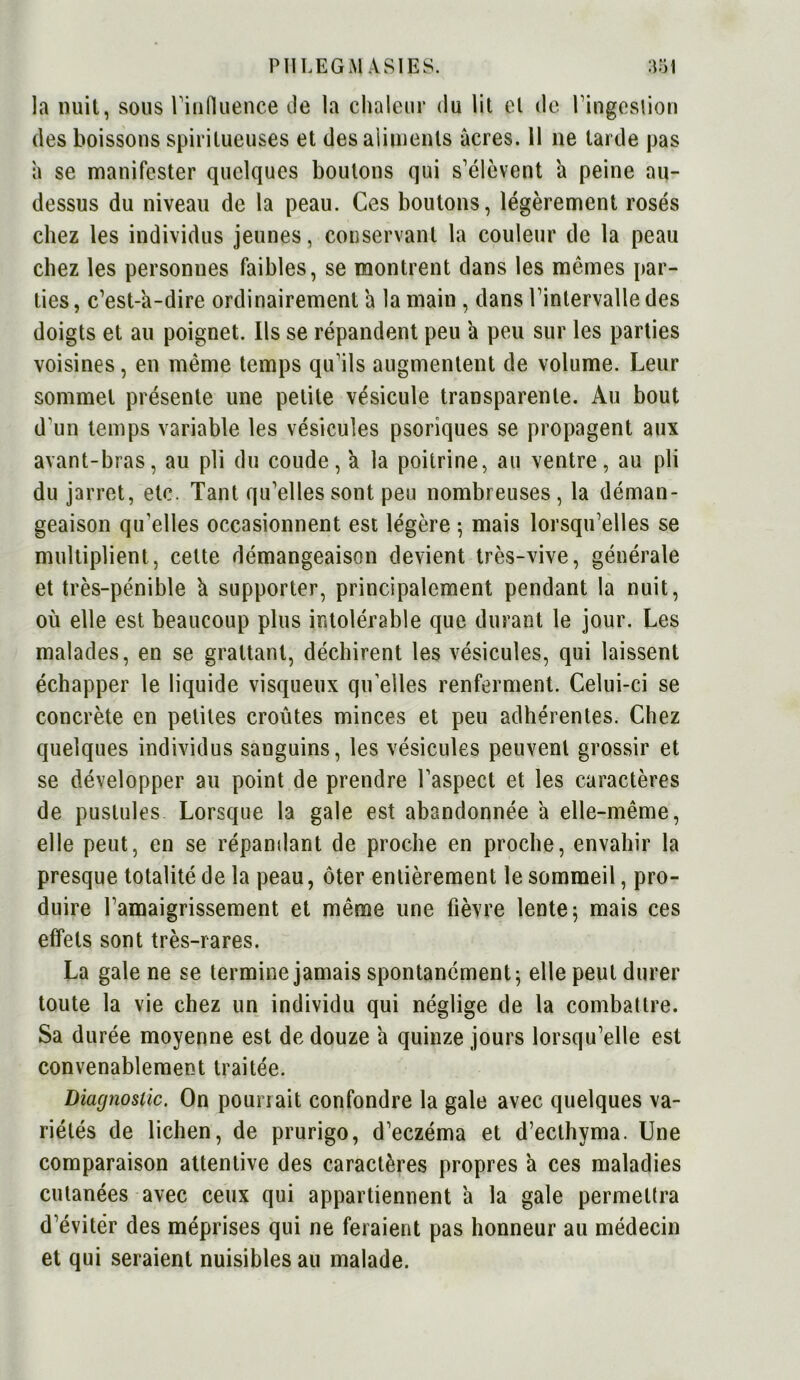 la nuit, sous l'influence de la chaleur du lit cl de l'ingestion des boissons spirilueuses et des aliments âcres. 11 ne tarde pas a se manifester quelques boutons qui s'élèvent â peine au- dessus du niveau de la peau. Ces boutons, légèrement rosés chez les individus jeunes, conservant la couleur de la peau chez les personnes faibles, se montrent dans les mômes par- ties , c’est-a-dire ordinairement a la main , dans l'intervalle des doigts et au poignet. Ils se répandent peu â peu sur les parties voisines, en même temps qu'ils augmentent de volume. Leur sommet présente une petite vésicule transparente. Au bout d'un temps variable les vésicules psoriques se propagent aux avant-bras, au pli du coude, à la poitrine, au ventre, au pli du jarret, etc. Tant qu'elles sont peu nombreuses, la déman- geaison qu’elles occasionnent est légère 5 mais lorsqu'elles se multiplient, cette démangeaison devient très-vive, générale et très-pénible à supporter, principalement pendant la nuit, où elle est beaucoup plus intolérable que durant le jour. Les malades, en se grattant, déchirent les vésicules, qui laissent échapper le liquide visqueux qu’elles renferment. Celui-ci se concrète en petites croûtes minces et peu adhérentes. Chez quelques individus sanguins, les vésicules peuvent grossir et se développer au point de prendre l'aspect et les caractères de pustules Lorsque la gale est abandonnée a elle-même, elle peut, en se répandant de proche en proche, envahir la presque totalité de la peau, ôter entièrement le sommeil, pro- duire l'amaigrissement et même une fièvre lente ; mais ces effets sont très-rares. La gale ne se termine jamais spontanément; elle peut durer toute la vie chez un individu qui néglige de la combattre. Sa durée moyenne est de douze a quinze jours lorsqu'elle est convenablement traitée. Diagnostic. On pourrait confondre la gale avec quelques va- riétés de lichen, de prurigo, d'eczéma et d’ecthyma. Une comparaison attentive des caractères propres à ces maladies cutanées avec ceux qui appartiennent à la gale permettra d'évitër des méprises qui ne feraient pas honneur au médecin et qui seraient nuisibles au malade.