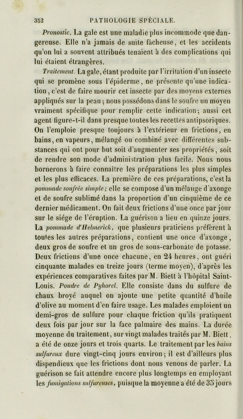 Pronostic. La gale est une maladie plus incommode que dan- gereuse. Elle n’a jamais de suite fâcheuse, et les accidents qu’on lui a souvent attribués tenaient â des complications qui lui étaient étrangères. Traitement. La gale, étant produite par l’irritation d’un insecte qui se promène sous l’épiderme, ne présente qu'une indica- tion , c’est de faire mourir cet insecte par des moyens externes appliqués sur la peau 5 nous possédons dans le soufre un moyen vraiment spécifique pour remplir cette indication- aussi cet agent figure-t-il dans presque toutes les recettes anlipsoriques. On l’emploie presque toujours à l’extérieur en frictions, en bains, en vapeurs, mélangé ou combiné avec différentes sub- stances qui ont pour but soit d'augmenter ses propriétés, soit de rendre son mode d’administration plus facile. Nous nous bornerons â faire connaître les préparations les plus simples et les plus efficaces. La première de ces préparations, c’est la pommade soufrée simple; elle se compose d’un mélange d axonge et de soufre sublimé dans la proportion d’un cinquième de ce dernier médicament. On fait deux frictions d’une once par jour sur le siège de l’éruption. La guérison a lieu en quinze jours. La pommade d’Helmerick, que plusieurs praticiens préfèrent à toutes les autres préparations, contient une once d'axonge, deux gros de soufre et un gros de sous-carbonate de potasse. Deux frictions d’une once chacune, en 24 heures, ont guéri cinquante malades en treize jours (terme moyen), d’après les expériences comparatives faites par M. Bielt â l’hôpital Saint- Louis. Pondre de Pijhorel. Elle consiste dans du sulfure de chaux broyé auquel on ajoute une petite quantité d’huile d’olive au moment d’en faire usage. Les malades emploient un demi-gros de sulfure pour chaque friction qu’ils pratiquent deux fois par jour sur la face palmaire des mains. La durée moyenne du traitement, sur vingt malades traités par M. Biett, a été de onze jours et trois quarts. Le traitement par les bains sulfureux dure vingt-cinq jours environ 5 il est d’ailleurs plus dispendieux que les frictions dont nous venons de parler. La guérison se fait attendre encore plus longtemps en employant les fumigations sulfureuses, puisque la moyenne a été de 35 jours