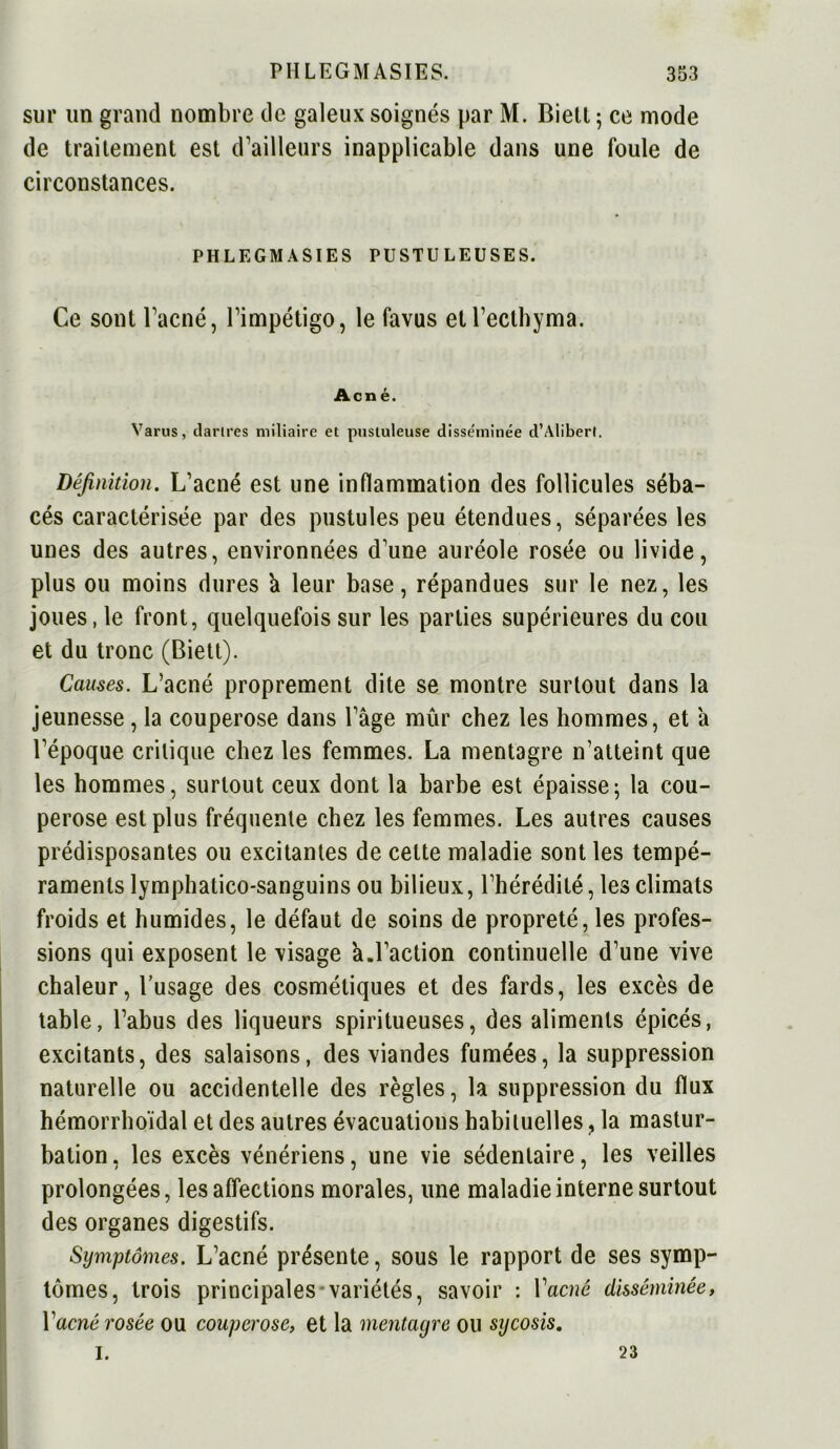 sur un grand nombre de galeux soignés par M. Biett ; ce mode de traitement est d’ailleurs inapplicable dans une foule de circonstances. PHLEGM ASIES PUSTULEUSES. Ce sont l’acné, l’impétigo, le favus etl’ecthyma. Acné. Varus, dartres miliaire et pustuleuse disse'tninée d’Alibert. Définition. L’acné est une inflammation des follicules séba- cés caractérisée par des pustules peu étendues, séparées les unes des autres, environnées d’une auréole rosée ou livide, plus ou moins dures a leur base, répandues sur le nez, les joues, le front, quelquefois sur les parties supérieures du cou et du tronc (Biett). Causes. L’acné proprement dite se montre surtout dans la jeunesse , la couperose dans l’âge mûr chez les hommes, et à l’époque critique chez les femmes. La mentagre n’atteint que les hommes, surtout ceux dont la barbe est épaissej la cou- perose est plus fréquente chez les femmes. Les autres causes prédisposantes ou excitantes de celte maladie sont les tempé- raments lymphatico-sanguins ou bilieux, l’hérédité, les climats froids et humides, le défaut de soins de propreté, les profes- sions qui exposent le visage â.l’action continuelle d’une vive chaleur, l’usage des cosmétiques et des fards, les excès de table, l’abus des liqueurs spiritueuses, des aliments épicés, excitants, des salaisons, des viandes fumées, la suppression naturelle ou accidentelle des règles, la suppression du flux hémorrhoïdal et des autres évacuations habituelles, la mastur- bation, les excès vénériens, une vie sédentaire, les veilles prolongées, les affections morales, une maladie interne surtout des organes digestifs. Symptômes. L’acné présente, sous le rapport de ses symp- tômes, trois principales variétés, savoir : Yacné disséminée, Y acné rosée ou couperose, et la mentagre ou sy cosis. I. 23