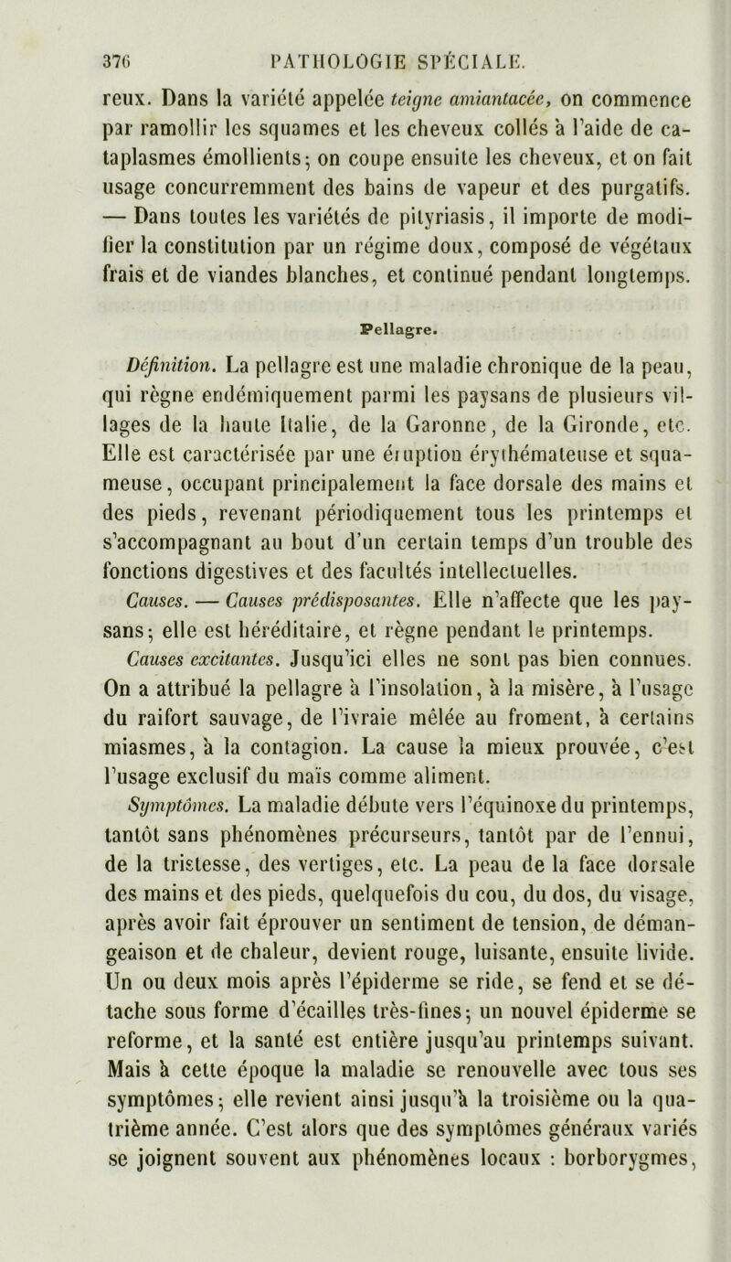 reux. Dans la variété appelée teigne amiantacée, on commence par ramollir les squames et les cheveux collés a l'aide de ca- taplasmes émollients; on coupe ensuite les cheveux, et on fait usage concurremment des bains de vapeur et des purgatifs. — Dans toutes les variétés de pityriasis, il importe de modi- fier la constitution par un régime doux, composé de végétaux frais et de viandes blanches, et continué pendant longtemps. Pellagre. Définition. La pellagre est une maladie chronique de la peau, qui règne endémiquement parmi les paysans de plusieurs vil- lages de la haute Italie, de la Garonne, de la Gironde, etc. Elle est caractérisée par une éruption érythémateuse et squa- meuse, occupant principalement la face dorsale des mains et des pieds, revenant périodiquement tous les printemps et s'accompagnant au bout d’un certain temps d’un trouble des fonctions digestives et des facultés intellectuelles. Causes. — Causes prédisposantes. Elle n’affecte que les pay- sans; elle est héréditaire, et règne pendant le printemps. Causes excitantes. Jusqu’ici elles ne sont pas bien connues. On a attribué la pellagre à l’insolation, a la misère, a l’usage du raifort sauvage, de l’ivraie mêlée au froment, a certains miasmes, a la contagion. La cause la mieux prouvée, c’eM l’usage exclusif du maïs comme aliment. Symptômes. La maladie débute vers l’équinoxe du printemps, tantôt sans phénomènes précurseurs, tantôt par de l’ennui, de la tristesse, des vertiges, etc. La peau de la face dorsale des mains et des pieds, quelquefois du cou, du dos, du visage, après avoir fait éprouver un sentiment de tension, de déman- geaison et de chaleur, devient rouge, luisante, ensuite livide. Un ou deux mois après l’épiderme se ride, se fend et se dé- tache sous forme d’éeailles très-fines; un nouvel épiderme se reforme, et la santé est entière jusqu’au printemps suivant. Mais a cette époque la maladie se renouvelle avec tous ses symptômes; elle revient ainsi jusqu’à la troisième ou la qua- trième année. C’est alors que des symptômes généraux variés se joignent souvent aux phénomènes locaux : borborygmes,