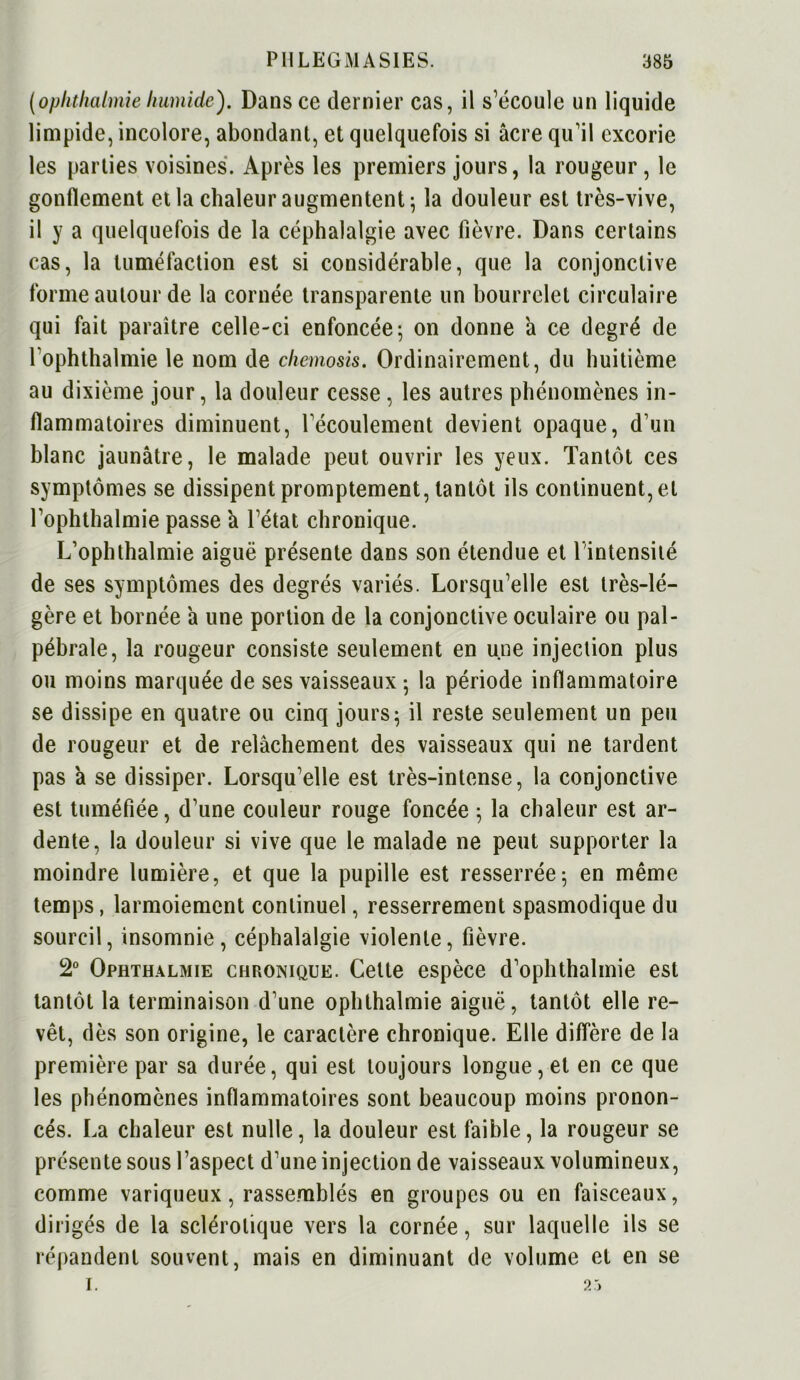 (ophthalmie humide'). Dans ce dernier cas, il s’écoule un liquide limpide, incolore, abondant, et quelquefois si âcre qu’il excorie les parties voisines. Après les premiers jours, la rougeur, le gonflement et la chaleur augmentent; la douleur est très-vive, il y a quelquefois de la céphalalgie avec fièvre. Dans certains cas, la tuméfaction est si considérable, que la conjonctive forme autour de la cornée transparente un bourrelet circulaire qui fait paraître celle-ci enfoncée 5 on donne à ce degré de l’ophthalmie le nom de chemosis. Ordinairement, du huitième au dixième jour, la douleur cesse , les autres phénomènes in- flammatoires diminuent, l'écoulement devient opaque, d’un blanc jaunâtre, le malade peut ouvrir les yeux. Tantôt ces symptômes se dissipent promptement, tantôt ils continuent, et l’ophthalmie passe à l’état chronique. L’ophthalmie aiguë présente dans son étendue et l’intensité de ses symptômes des degrés variés. Lorsqu’elle est très-lé- gère et bornée â une portion de la conjonctive oculaire ou pal- pébrale, la rougeur consiste seulement en une injection plus ou moins marquée de ses vaisseaux ; la période inflammatoire se dissipe en quatre ou cinq jours; il reste seulement un peu de rougeur et de relâchement des vaisseaux qui 11e tardent pas â se dissiper. Lorsqu’elle est très-intense, la conjonctive est tuméfiée, d’une couleur rouge foncée ; la chaleur est ar- dente, la douleur si vive que le malade ne peut supporter la moindre lumière, et que la pupille est resserrée; en même temps, larmoiement continuel, resserrement spasmodique du sourcil, insomnie, céphalalgie violente, fièvre. 2° Ophthalmie chronique. Cette espèce d’ophthalmie est tantôt la terminaison d’une ophthalmie aiguë, tantôt elle re- vêt, dès son origine, le caractère chronique. Elle diffère de la première par sa durée, qui est toujours longue, et en ce que les phénomènes inflammatoires sont beaucoup moins pronon- cés. La chaleur est nulle, la douleur est faible, la rougeur se présente sous l’aspect d’une injection de vaisseaux volumineux, comme variqueux, rassemblés en groupes ou en faisceaux, dirigés de la sclérotique vers la cornée, sur laquelle ils se répandent souvent, mais en diminuant de volume et en se I. 2:>