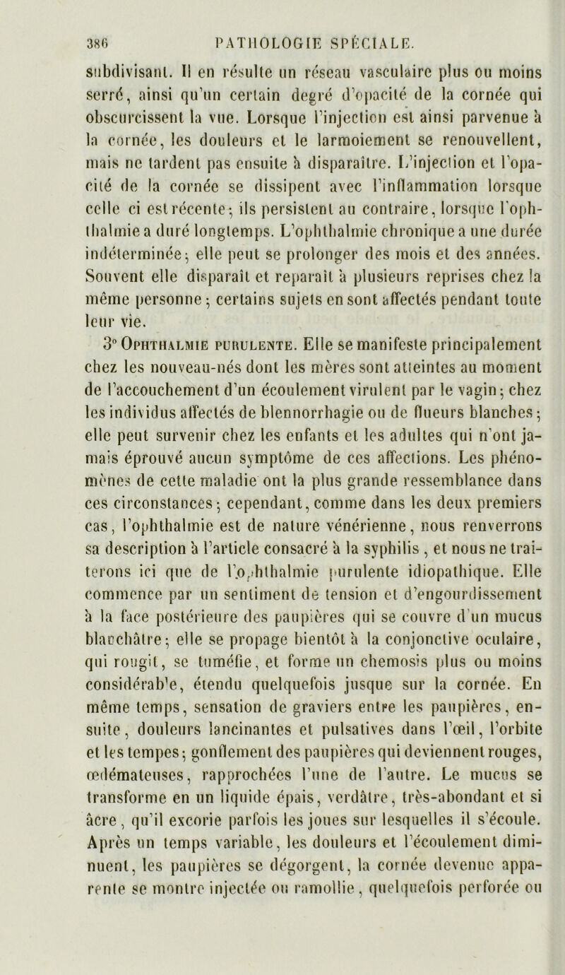 subdivisant. Il en résulte un réseau vasculaire plus ou moins serré, ainsi qu’un certain degré d’opacité de la cornée qui obscurcissent la vue. Lorsque l’injection est ainsi parvenue a la cornée, les douleurs et le larmoiement se renouvellent, mais ne tardent pas ensuite h disparaître. L’injection et l'opa- cité de la cornée se dissipent avec l’inflammation lorsque celle ci est récente-, ils persistent au contraire, lorsque l'oph- tbalmie a duré longtemps. L’ophlbalmie chronique a une durée indéterminée; elle peut se prolonger des mois et des années. Souvent elle disparaît et reparaît a plusieurs reprises chez la même personne ; certains sujets en sont affectés pendant toute leur vie. 3° Ophthalmie purulente. Elle se manifeste principalement chez les nouveau-nés dont les mères sont atteintes au moment de l’accouchement d’un écoulement virulent par le vagin 5 chez les individus affectés de blennorrhagie ou de (lueurs blanches ; elle peut survenir chez les enfants et les adultes qui n ont ja- mais éprouvé aucun symptôme de ces affections. Les phéno- mènes de cette maladie ont la plus grande ressemblance dans ces circonstances-, cependant, comme dans les deux premiers cas, l’ophthalmie est de nature vénérienne, nous renverrons sa description a l’article consacré a la syphilis , et nous ne trai- terons ici que de l’.ophthalmie purulente idiopathique. Elle commence par un sentiment de tension et d’engourdissement a la face postérieure des paupières qui se couvre d'un mucus blanchâtre; elle se propage bientôt a la conjonctive oculaire, qui rougit, se tuméfie, et forme un chemosis plus ou moins considérable, étendu quelquefois jusque sur la cornée. En même temps, sensation de graviers entre les paupières, en- suite, douleurs lancinantes et pulsatives dans l’œil, l’orbite et les tempes -, gonflement des paupières qui deviennent rouges, œdémateuses, rapprochées l’une de l’autre. Le mucus se transforme en un liquide épais, verdâtre, très-abondant et si âcre, qu’il excorie parfois les joues sur lesquelles il s’écoule. Après un temps variable, les douleurs et l’écoulement dimi- nuent, les paupières se dégorgent, la cornée devenue appa- rente se montre injectée ou ramollie, quelquefois perforée ou