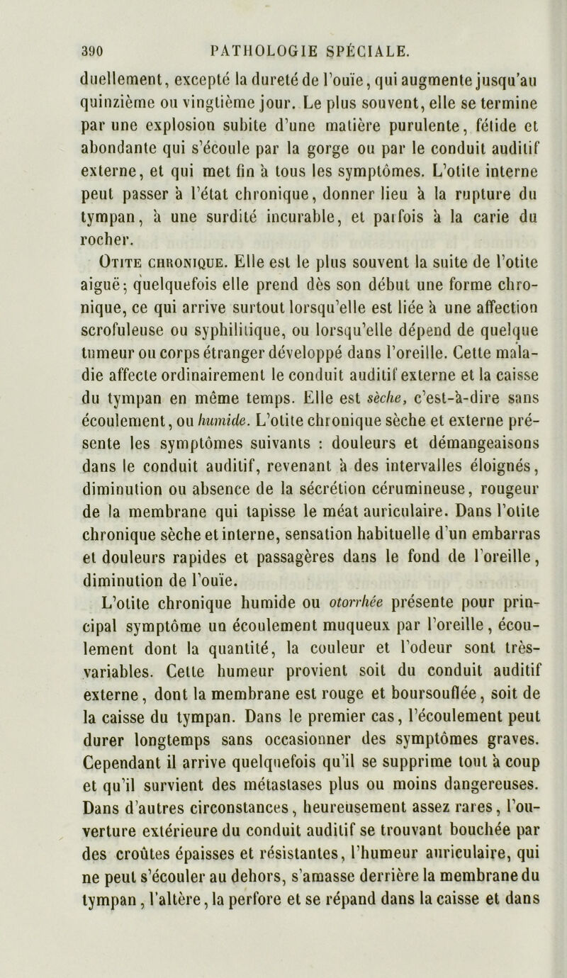 duellement, excepté la dureté de l’ouïe, qui augmente jusqu’au quinzième ou vingtième jour. Le plus souvent, elle se termine par une explosion subite d’une matière purulente, fétide et abondante qui s’écoule par la gorge ou par le conduit auditif externe, et qui met fin a tous les symptômes. L’otite interne peut passer à l’état chronique, donner lieu a la rupture du tympan, a une surdité incurable, et parfois a la carie du rocher. Otite chronique. Elle est le plus souvent la suite de l’otite aiguë 5 quelquefois elle prend dès son début une forme chro- nique, ce qui arrive surtout lorsqu’elle est liée a une affection scrofuleuse ou syphilitique, ou lorsqu’elle dépend de quelque tumeur ou corps étranger développé dans l’oreille. Cette mala- die affecte ordinairement le conduit auditif externe et la caisse du tympan en même temps. Elle est sèche, c’est-a-dire sans écoulement, ou humide. L’otite chronique sèche et externe pré- sente les symptômes suivants : douleurs et démangeaisons dans le conduit auditif, revenant a des intervalles éloignés, diminution ou absence de la sécrétion cérumineuse, rougeur de la membrane qui tapisse le méat auriculaire. Dans l’otite chronique sèche et interne, sensation habituelle d’un embarras et douleurs rapides et passagères dans le fond de l’oreille, diminution de l’ouïe. L’otite chronique humide ou otorrhée présente pour prin- cipal symptôme un écoulement muqueux par l’oreille, écou- lement dont la quantité, la couleur et Codeur sont très- variables. Celte humeur provient soit du conduit auditif externe, dont la membrane est rouge et boursouflée, soit de la caisse du tympan. Dans le premier cas, l’écoulement peut durer longtemps sans occasionner des symptômes graves. Cependant il arrive quelquefois qu’il se supprime tout a coup et qu’il survient des métastases plus ou moins dangereuses. Dans d’autres circonstances, heureusement assez rares, l’ou- verture extérieure du conduit auditif se trouvant bouchée par des croûtes épaisses et résistantes, l’humeur auriculaire, qui ne peut s’écouler au dehors, s’amasse derrière la membrane du tympan, l’altère, la perfore et se répand dans la caisse et dans