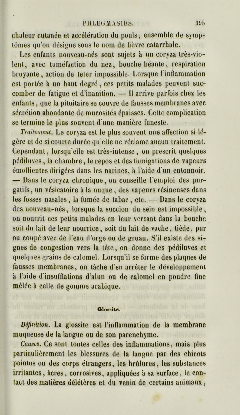 chaleur cutanée et accélération du pouls ; ensemble de symp- tômes qu’on désigne sous le nom de fièvre catarrhale. Les enfants nouveau-nés sont sujets â un coryza très-vio- lent, avec tuméfaction du nez, bouche béante, respiration bruyante, action de teler impossible. Lorsque l’inflammation est portée a un haut degré, ces petits malades peuvent suc- comber de fatigue et d’inanition. — Il arrive parfois chez les enfants, que la pituitaire se couvre de fausses membranes avec sécrétion abondante de mucosités épaisses. Celle complication se termine le plus souvent d’une manière funeste. Traitement. Le coryza est le plus souvent une affection si lé- gère et de si courte durée qu’elie ne réclame aucun traitement. Cependant, lorsqu’elle est très-intense, on prescrit quelques pédiluves, la chambre, le repos et des fumigations de vapeurs émollientes dirigées dans les narines, à l’aide d’un entonnoir. — Dans le coryza chronique, on conseille l’emploi des pur- gatifs, un vésicatoire a la nuque, des vapeurs résineuses dans les fosses nasales, la fumée de tabac, etc. — Dans le coryza des nouveau-nés, lorsque la succion du sein est impossible, on nourrit ces petits malades en leur versant dans la bouche soit du lait de leur nourrice, soit du lait de vache, tiède, pur ou coupé avec de l’eau d’orge ou de gruau. S’il existe des si- gnes de congestion vers la tête, on donne des pédiluves et quelques grains de calomel. Lorsqu’il se forme des plaques de fausses membranes, on tâche d’en arrêter le développement à l’aide d’insufflations d’alun ou de calomel en poudre fine mêlée à celle de gomme arabique. Glossite. Définition. La glossite est l’inflammation de la membrane muqueuse de la langue ou de son parenchyme. Causes. Ce sont toutes celles des inflammations, mais plus particulièrement les blessures de la langue par des chicots pointus ou des corps étrangers, les brûlures, les substances irritantes, âcres, corrosives, appliquées à sa surface, le con- tact des matières délétères et du venin de certains animaux,