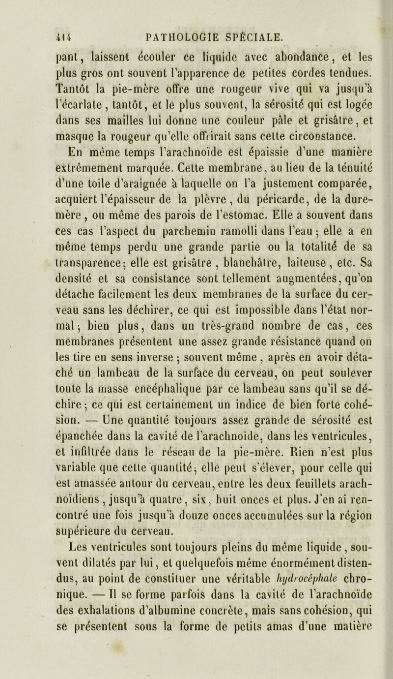 pant, laissent écouler ce liquide avec abondance, et les plus gros ont souvent l’apparence de petites cordes tendues. Tantôt la pie-mère offre une rougeur vive qui va jusqu’à l’écarlate, tantôt, et le plus souvent, la sérosité qui est logée dans ses mailles lui donne une couleur pâle et grisâtre, et masque la rougeur qu’elle offrirait sans cette circonstance. En même temps l’arachnoïde est épaissie d’une manière extrêmement marquée. Cette membrane, au lieu de la ténuité d’une toile d’araignée à laquelle on l’a justement comparée, acquiert l’épaisseur de la plèvre , du péricarde, de la dure- mère , ou même des parois de l’estomac. Elle a souvent dans ces cas l’aspect du parchemin ramolli dans l’eau ■ elle a en même temps perdu une grande partie ou la totalité de sa transparence; elle est grisâtre , blanchâtre, laiteuse, etc. Sa densité et sa consistance sont tellement augmentées, qu’on détache facilement les deux membranes de la surface du cer- veau sans les déchirer, ce qui est impossible dans l’état nor- mal ; bien plus, dans un très-grand nombre de cas, ces membranes présentent une assez grande résistance quand on les tire en sens inverse ; souvent même , après en avoir déta- ché un lambeau de la surface du cerveau, on peut soulever toute la masse encéphalique par ce lambeau sans qu’il se dé- chire; ce qui est certainement un indice de bien forte cohé- sion. — Une quantité toujours assez grande de sérosité est épanchée dans la cavité de l’arachnoïde, dans les ventricules, et infiltrée dans le réseau de la pie-mère. Rien n’est plus variable que celte quantité; elle peut s’élever, pour celle qui est amassée autour du cerveau, entre les deux feuillets arach- noïdiens , jusqu’à quatre, six, huit onces et plus. J'en ai ren- contré une fois jusqu’à douze onces accumulées sur la région supérieure du cerveau. Les ventricules sont toujours pleins du même liquide, sou- vent dilatés par lui, et quelquefois même énormément disten- dus, au point de constituer une véritable hydrocéphale chro- nique. — Il se forme parfois dans la cavité de l’arachnoïde des exhalations d’albumine concrète, mais sans cohésion, qui se présentent sous la forme de petits amas d’une matière