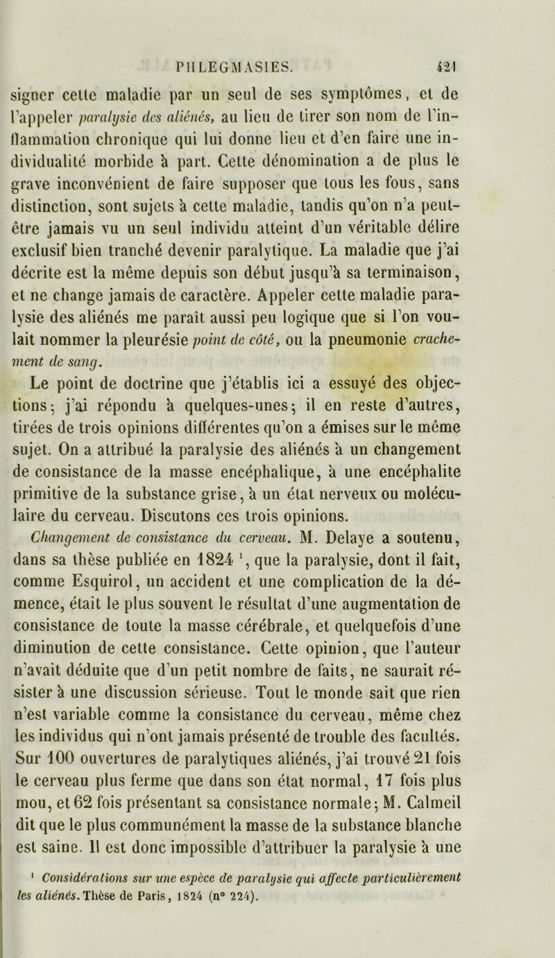 signer celle maladie par un seul de ses symptômes, et de l’appeler paralysie des aliénés, au lieu de tirer son nom de l’in- fïammalion chronique qui lui donne lieu et d’en faire une in- dividualité morbide k part. Cette dénomination a de plus le grave inconvénient de faire supposer que tous les fous, sans distinction, sont sujets h cette maladie, tandis qu’on n’a peut- être jamais vu un seul individu atteint d’un véritable délire exclusif bien tranché devenir paralytique. La maladie que j’ai décrite est la même depuis son début jusqu’à sa terminaison, et ne change jamais de caractère. Appeler celte maladie para- lysie des aliénés me paraît aussi peu logique que si l’on vou- lait nommer la pleurésie point de côté, ou la pneumonie crache- ment de sang. Le point de doctrine que j’établis ici a essuyé des objec- tions; j’ai répondu a quelques-unes; il en reste d’autres, tirées de trois opinions différentes qu’on a émises sur le même sujet. On a attribué la paralysie des aliénés a un changement de consistance de la masse encéphalique, à une encéphalite primitive de la substance grise, à un état nerveux ou molécu- laire du cerveau. Discutons ces trois opinions. Changement de consistance du cerveau. M. Délayé a soutenu, dans sa thèse publiée en 1824 que la paralysie, dont il fait, comme Esquirol, un accident et une complication de la dé- mence, était le plus souvent le résultat d’une augmentation de consistance de toute la masse cérébrale, et quelquefois d’une diminution de cette consistance. Cette opinion, que l’auteur n’avait déduite que d'un petit nombre de faits, ne saurait ré- sister à une discussion sérieuse. Tout le monde sait que rien n’est variable comme la consistance du cerveau, même chez les individus qui n’ont jamais présenté de trouble des facultés. Sur 100 ouvertures de paralytiques aliénés, j’ai trouvé 21 fois le cerveau plus ferme que dans son état normal, 17 fois plus mou, et 62 fois présentant sa consistance normale; M. Calmeil dit que le plus communément la masse de la substance blanche est saine. 11 est donc impossible d’attribuer la paralysie a une 1 Considérations sur une espèce de paralijsie qui affecte particulièrement les aliénés. Thèse de Paris, 1824 (n° 224).