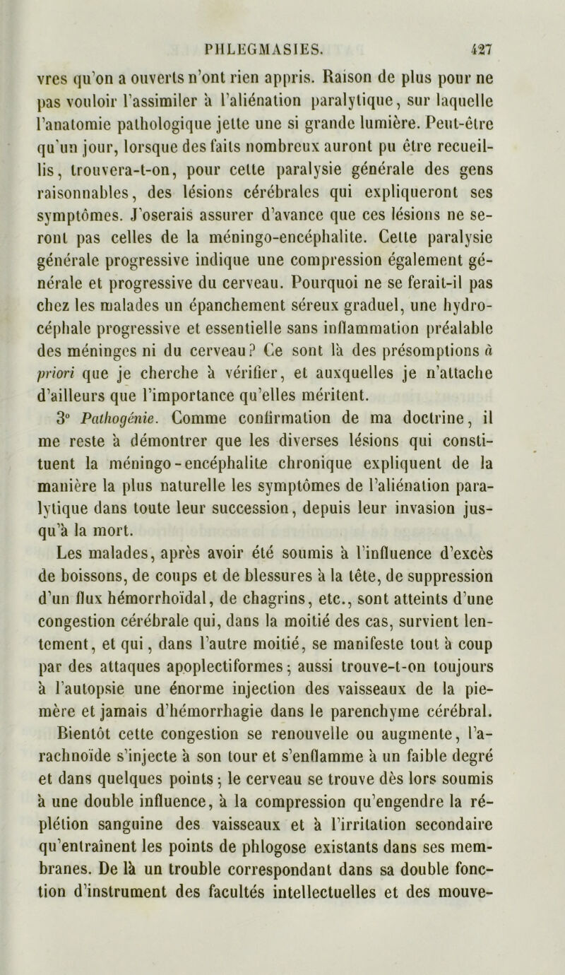 vres qu’on a ouverts n’ont rien appris. Raison de plus pour ne pas vouloir l’assimiler a l’aliénation paralytique, sur laquelle l’anatomie pathologique jette une si grande lumière. Peut-être qu’un jour, lorsque des faits nombreux auront pu être recueil- lis, trouvera-t-on, pour celte paralysie générale des gens raisonnables, des lésions cérébrales qui expliqueront ses symptômes. J’oserais assurer d’avance que ces lésions ne se- ront pas celles de la méningo-encéphalite. Cette paralysie générale progressive indique une compression également gé- nérale et progressive du cerveau. Pourquoi ne se ferait-il pas chez les malades un épanchement séreux graduel, une hydro- céphale progressive et essentielle sans inflammation préalable des méninges ni du cerveau? Ce sont la des présomptions à priori que je cherche a vérifier, et auxquelles je n’attache d’ailleurs que l’importance qu’elles méritent. 3° Pathocjénie. Comme confirmation de ma doctrine, il me reste a démontrer que les diverses lésions qui consti- tuent la méningo-encéphalite chronique expliquent de la manière la plus naturelle les symptômes de l’aliénation para- lytique dans toute leur succession, depuis leur invasion jus- qu’à la mort. Les malades, après avoir été soumis à l’influence d’excès de boissons, de coups et de blessures à la tête, de suppression d’un flux hémorrhoïdal, de chagrins, etc., sont atteints d’une congestion cérébrale qui, dans la moitié des cas, survient len- tement, et qui, dans l’autre moitié, se manifeste tout à coup par des attaques apoplectiformes 5 aussi trouve-t-on toujours à l’autopsie une énorme injection des vaisseaux de la pie- mère et jamais d’hémorrhagie dans le parenchyme cérébral. Bientôt cette congestion se renouvelle ou augmente, l’a- rachnoïde s’injecte à son tour et s’enflamme à un faible degré et dans quelques points -, le cerveau se trouve dès lors soumis à une double influence, à la compression qu’engendre la ré- plétion sanguine des vaisseaux et à l’irritation secondaire qu’entraînent les points de phlogose existants dans ses mem- branes. De là un trouble correspondant dans sa double fonc- tion d’instrument des facultés intellectuelles et des mouve-