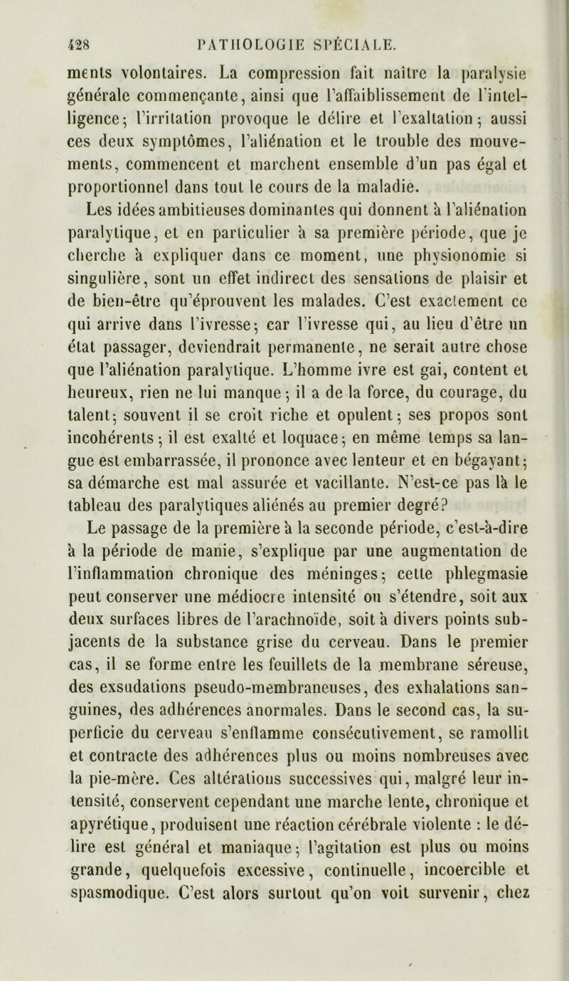 menls volontaires. La compression fait naître la paralysie générale commençante, ainsi que l’affaiblissement de l'intel- ligence; l’irritation provoque le délire et l’exaltation; aussi ces deux symptômes, l’aliénation et le trouble des mouve- ments, commencent et marchent ensemble d’un pas égal et proportionnel dans tout le cours de la maladie. Les idées ambitieuses dominantes qui donnent a l’aliénation paralytique, et en particulier a sa première période, que je cherche a expliquer dans ce moment, une physionomie si singulière, sont un effet indirect des sensations de plaisir et de bien-être qu’éprouvent les malades. C’est exactement ce qui arrive dans Livresse; car l’ivresse qui, au lieu d’être un état passager, deviendrait permanente, ne serait autre chose que l’aliénation paralytique. L’homme ivre est gai, content et heureux, rien ne lui manque ; il a de la force, du courage, du talent; souvent il se croit riche et opulent; ses propos sont incohérents ; il est exalté et loquace; en même temps sa lan- gue est embarrassée, il prononce avec lenteur et en bégayant; sa démarche est mal assurée et vacillante. N’est-ce pas la le tableau des paralytiques aliénés au premier degré? Le passage de la première a la seconde période, c’est-à-dire à la période de manie, s’explique par une augmentation de l’inflammation chronique des méninges; cette phlegmasie peut conserver une médiocre intensité on s’étendre, soit aux deux surfaces libres de l’arachnoïde, soit à divers points sub- jacents de la substance grise du cerveau. Dans le premier cas, il se forme entre les feuillets de la membrane séreuse, des exsudations pseudo-membraneuses, des exhalations san- guines, des adhérences anormales. Dans le second cas, la su- perficie du cerveau s’enflamme consécutivement, se ramollit et contracte des adhérences plus ou moins nombreuses avec la pie-mère. Ces altérations successives qui, malgré leur in- tensité, conservent cependant une marche lente, chronique et apyrétique, produisent une réaction cérébrale violente : le dé- lire est général et maniaque; l’agitation est plus ou moins grande, quelquefois excessive, continuelle, incoercible et spasmodique. C’est alors surtout qu’on voit survenir, chez