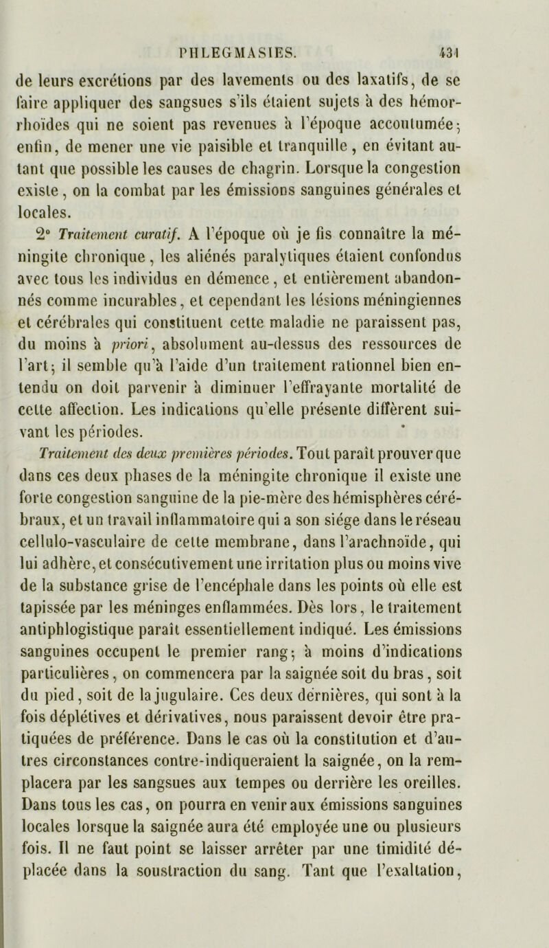 de leurs excrétions par des lavements ou des laxatifs, de se faire appliquer des sangsues s’ils étaient sujets a des hémor- rhoïdes qui ne soient pas revenues a l’époque accoutumée; enfin, de mener une vie paisible et tranquille, en évitant au- tant que possible les causes de chagrin. Lorsque la congestion existe, on la combat par les émissions sanguines générales et locales. 2° Traitement curatif. A l’époque où je fis connaître la mé- ningite chronique , les aliénés paralytiques étaient confondus avec tous les individus en démence , et entièrement abandon- nés comme incurables, et cependant les lésionsméningiennes et cérébrales qui constituent cette maladie ne paraissent pas, du moins a priori, absolument au-dessus des ressources de l'art; il semble qu’à l’aide d’un traitement rationnel bien en- tendu on doit parvenir à diminuer l’effrayante mortalité de cette affection. Les indications qu'elle présente diffèrent sui- vant les périodes. Traitement des deux premières périodes. Tout paraît prouver que dans ces deux phases de la méningite chronique il existe une forte congestion sanguine de la pie-mère des hémisphères céré- braux, et un travail inflammatoire qui a son siège dans le réseau cellulo-vasculaire de celte membrane, dans l’arachnoïde, qui lui adhère, et consécutivement une irritation plus ou moins vive de la substance grise de l’encéphale dans les points où elle est tapissée par les méninges enflammées. Dès lors, le traitement antiphlogistique paraît essentiellement indiqué. Les émissions sanguines occupent le premier rang; à moins d’indications particulières, on commencera par la saignée soit du bras, soit du pied, soit de la jugulaire. Ces deux dernières, qui sont à la fois déplétives et dérivatives, nous paraissent devoir être pra- tiquées de préférence. Dans le cas où la constitution et d’au- tres circonstances contre-indiqueraient la saignée, on la rem- placera par les sangsues aux tempes ou derrière les oreilles. Dans tous les cas, on pourra en venir aux émissions sanguines locales lorsque la saignée aura été employée une ou plusieurs fois. Il ne faut point se laisser arrêter par une timidité dé- placée dans la soustraction du sang. Tant que l’exaltation,