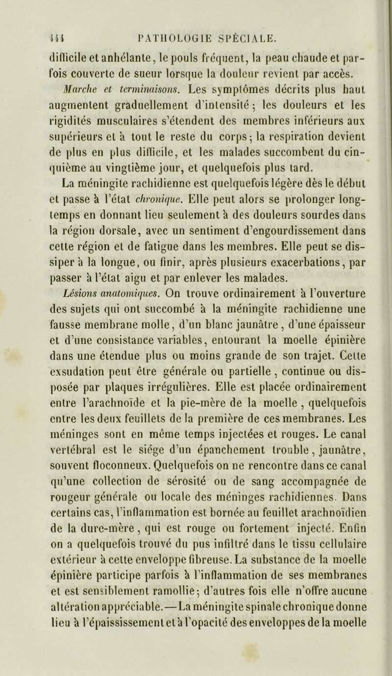 diflicile et anhélante, le pouls fréquent, la peau chaude et par- fois couverte de sueur lorsque la douleur revient par accès. Marche et terminaisons. Les symptômes décrits plus haut augmentent graduellement d’intensité ; les douleurs et les rigidités musculaires s’étendent des membres inférieurs aux supérieurs et a tout le reste du corps; la respiration devient de plus en plus difïicilc, et les malades succombent du cin- quième au vingtième jour, et quelquefois plus tard. La méningite rachidienne est quelquefois légère dès le début et passe à l’état chronique. Elle peut alors se prolonger long- temps en donnant lieu seulement a des douleurs sourdes dans la région dorsale, avec un sentiment d’engourdissement dans cette région et de fatigue dans les membres. Elle peut se dis- siper a la longue, ou finir, après plusieurs exacerbations, par passer a l’état aigu et par enlever les malades. Lésions anatomiques. On trouve ordinairement a l’ouverture des sujets qui ont succombé a la méningite rachidienne une fausse membrane molle, d’un blanc jaunâtre , d’une épaisseur et d’une consistance variables, entourant la moelle épinière dans une étendue plus ou moins grande de son trajet. Celle exsudation peut être générale ou partielle , continue ou dis- posée par plaques irrégulières. Elle est placée ordinairement entre l’arachnoïde et la pie-mère de la moelle , quelquefois entre les deux feuillets delà première de ces membranes. Les méninges sont en même temps injectées et rouges. Le canal vertébral est le siège d’un épanchement trouble, jaunâtre, souvent floconneux. Quelquefois on ne rencontre dans ce canal qu’une collection de sérosité ou de sang accompagnée de rougeur générale ou locale des méninges rachidiennes. Dans certains cas, l'inflammation est bornée au feuillet arachnoïdien de la dure-mère, qui est rouge ou fortement injecté. Enfin on a quelquefois trouvé du pus infiltré dans le tissu cellulaire extérieur a cette enveloppe fibreuse. La substance de la moelle épinière participe parfois a l’inflammation de ses membranes et est sensiblement ramollie-, d’autres fois elle n’offre aucune altération appréciable. — La méningite spinale chronique donne lieu â l’épaississement et a l’opacité des enveloppes de la moelle