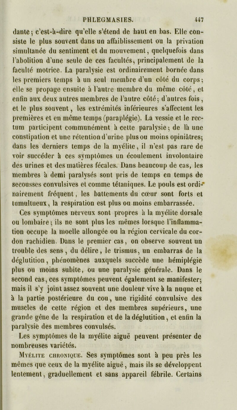 dante; c’est-a-dire qu’elle s’étend de haut en bas. Elle con- siste le plus souvent dans un affaiblissement ou la privation simultanée du sentiment et du mouvement, quelquefois dans l’abolition d’une seule de ces facultés > principalement de la faculté motrice. La paralysie est ordinairement bornée dans les premiers temps k un seul membre d’un côté du corps ; elle se propage ensuite h l’autre membre du même côte, et enfin aux deux autres membres de l’autre côté; d autres fois , et le plus souvent, les extrémités inférieures s’affectent les premières et en même temps (paraplégie). La vessie et le rec- tum participent communément a cette paralysie; de faune constipation et une rétention d’urine plus ou moins opiniâtres; dans les derniers temps de la myélite, il n’est pas rare de voir succéder à ces symptômes un écoulement involontaire des urines et des matières fécales. Dans beaucoup de cas, les membres a demi paralysés sont pris de temps en temps de secousses convulsives et comme tétaniques. Le pouls est ordi- nairement fréquent, les battements du cœur sont forts et tumultueux, la respiration est plus ou moins embarrassée. Ces symptômes nerveux sont propres a la myélite dorsale ou lombaire ; ils ne sont plus les mêmes lorsque l’inflamma- tion occupe la moelle allongée ou la région cervicale du cor- don rachidien. Dans le premier cas, on observe souvent un trouble des sens , du délire, le trismus, un embarras de la déglutition, phénomènes auxquels succède une hémiplégie plus ou moins subite, ou une paralysie générale. Dans le second cas, ces symptômes peuvent également se manifester; mais il s’y joint assez souvent une douleur vive a la nuque et a la partie postérieure du cou, une rigidité convulsive des muscles de cette région et des membres supérieurs, une grande gêne de la respiration et de la déglutition, et enfin la paralysie des membres convulsés. Les symptômes de la myélite aiguë peuvent présenter de nombreuses variétés. Myélite chronique. Ses symptômes sont a peu près les mêmes que ceux de la myélite aiguë, mais ils se développent lentement, graduellement et sans appareil fébrile. Certains