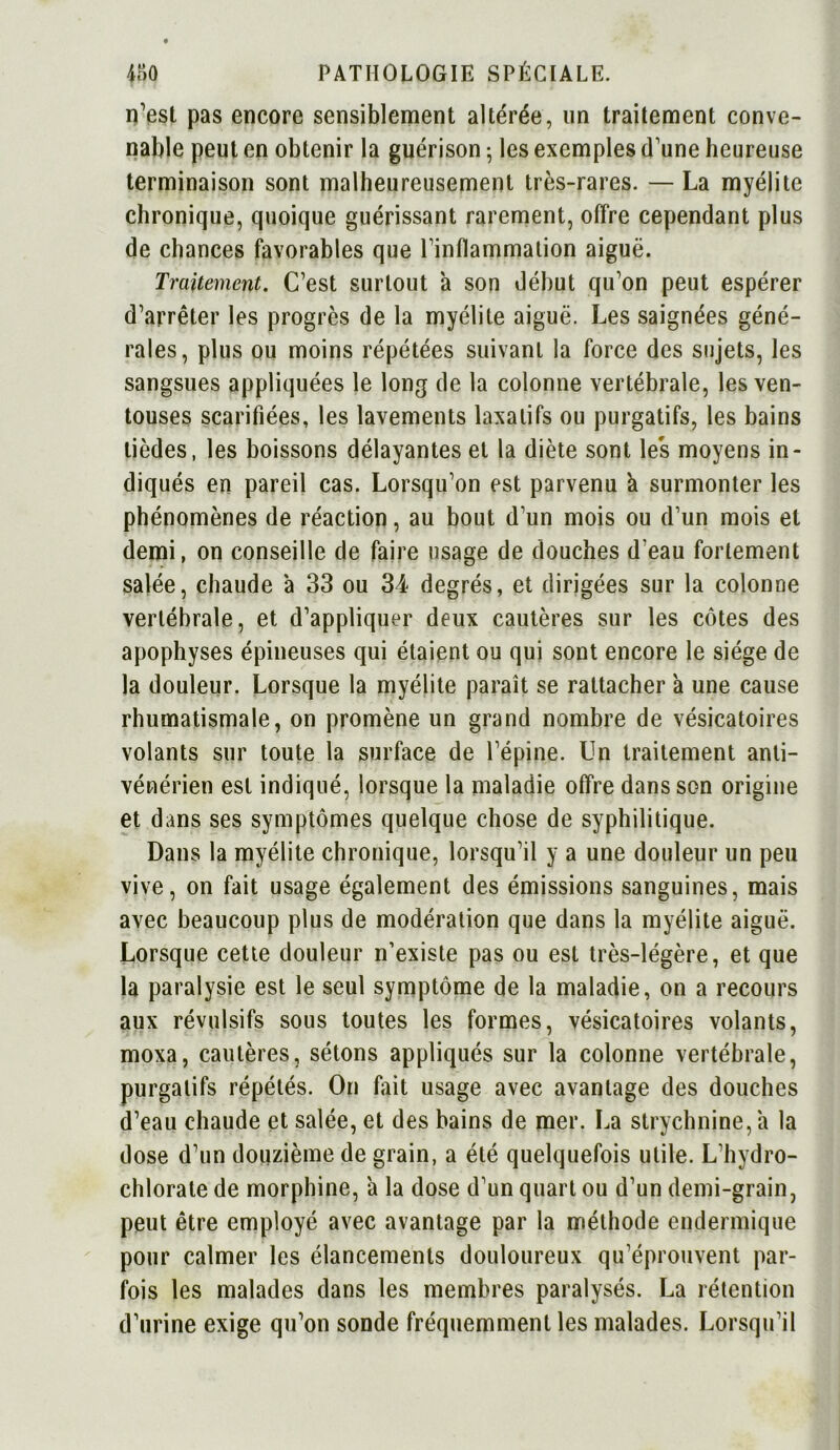 n’est pas encore sensiblement altérée, un traitement conve- nable peut en obtenir la guérison 5 les exemples d’une heureuse terminaison sont malheureusement très-rares. — La myélite chronique, quoique guérissant rarement, offre cependant plus de chances favorables que l’inflammation aiguë. Traitement. C’est surtout a son début qu’on peut espérer d’arrêter les progrès de la myélite aiguë. Les saignées géné- rales, plus ou moins répétées suivant la force des sujets, les sangsues appliquées le long de la colonne vertébrale, les ven- touses scarifiées, les lavements laxatifs ou purgatifs, les bains lièdes, les boissons délayantes et la diète sont les moyens in- diqués en pareil cas. Lorsqu’on est parvenu a surmonter les phénomènes de réaction, au bout d’un mois ou d’un mois et demi, on conseille de faire usage de douches d’eau fortement salée, chaude à 33 ou 34 degrés, et dirigées sur la colonne vertébrale, et d’appliquer deux cautères sur les côtes des apophyses épineuses qui étaient ou qui sont encore le siège de la douleur. Lorsque la myélite paraît se rattacher à une cause rhumatismale, on promène un grand nombre de vésicatoires volants sur toute la surface de l’épine. Un traitement anti- vénérien est indiqué, lorsque la maladie offre dans son origine et dans ses symptômes quelque chose de syphilitique. Dans la myélite chronique, lorsqu’il y a une douleur un peu vive, on fait usage également des émissions sanguines, mais avec beaucoup plus de modération que dans la myélite aiguë. Lorsque cette douleur n’existe pas ou est très-légère, et que la paralysie est le seul symptôme de la maladie, on a recours aux révulsifs sous toutes les formes, vésicatoires volants, moxa, cautères, sétons appliqués sur la colonne vertébrale, purgatifs répétés. On fait usage avec avantage des douches d’eau chaude et salée, et des bains de mer. La strychnine, a la dose d’un douzième de grain, a été quelquefois utile. L’hydro- chlorate de morphine, à la dose d’un quart ou d’un demi-grain, peut être employé avec avantage par la méthode endermique pour calmer les élancements douloureux qu’éprouvent par- fois les malades dans les membres paralysés. La rétention d’urine exige qu’on sonde fréquemment les malades. Lorsqu’il