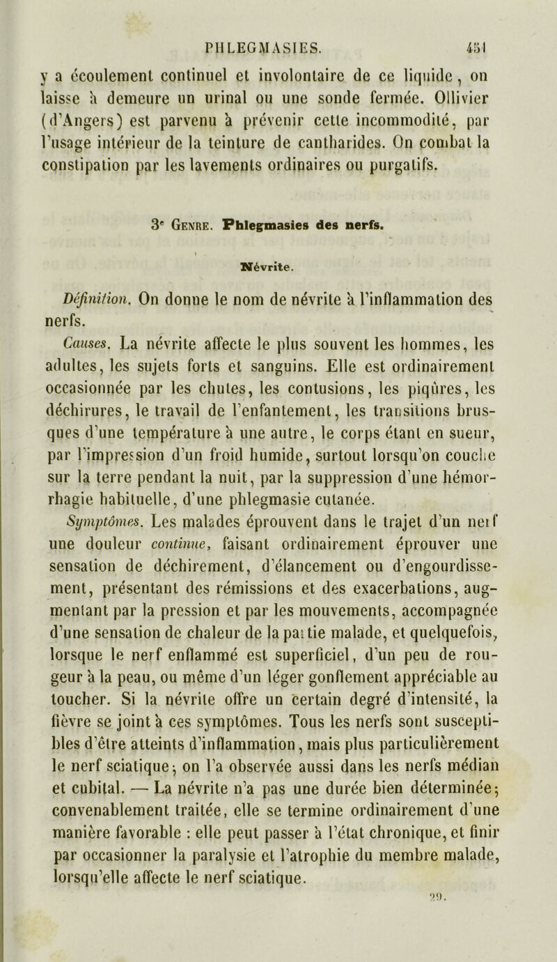 y a écoulement continuel et involontaire de ce liquide, on laisse a demeure un urinai ou une sonde fermée. Ollivier (d’Angers) est parvenu a prévenir cette incommodité, par l'usage intérieur de la teinture de cantharides. On combat la constipation par les lavements ordinaires ou purgatifs. 3e Genre. Fhlegmasies des nerfs. Névrite. Définition. On donne le nom de névrite a l’inflammation des nerfs. Causes. La névrite affecte le plus souvent les hommes, les adultes, les sujets forts et sanguins. Elle est ordinairement occasionnée par les chutes, les contusions, les piqûres, les déchirures, le travail de l’enfantement, les transitions brus- ques d’une température a une autre, le corps étant en sueur, par l’impression d’un froid humide, surtout lorsqu’on couche sur la terre pendant la nuit, par la suppression d’une hémor- rhagie habituelle, d’une phlegmasie cutanée. Symptômes. Les malades éprouvent dans le trajet d’un neil* une douleur continue, faisant ordinairement éprouver une sensation de déchirement, d’élancement ou d’engourdisse- ment, présentant des rémissions et des exacerbations, aug- mentant par la pression et par les mouvements, accompagnée d’une sensation de chaleur de lapaîtie malade, et quelquefois, lorsque le nerf enflammé est superficiel, d’un peu de rou- geur à la peau, ou même d’un léger gonflement appréciable au toucher. Si la névrite offre un certain degré d’intensité, la fièvre se joint a ces symptômes. Tous les nerfs sont suscepti- bles d’être atteints d’inflammation, mais plus particulièrement le nerf sciatique; on l’a observée aussi dans les nerfs médian et cubital. — La névrite n’a pas une durée bien déterminée; convenablement traitée, elle se termine ordinairement d’une manière favorable : elle peut passer a l’état chronique, et finir par occasionner la paralysie et l’atrophie du membre malade, lorsqu’elle affecte le nerf sciatique.