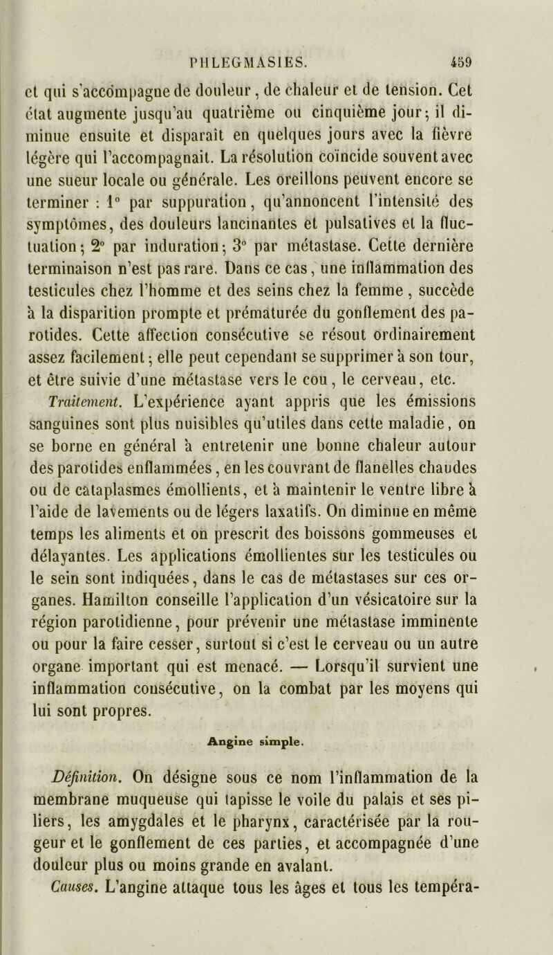 et qui s accompagne de douleur, de chaleur et de tension. Cet état augmente jusqu’au quatrième ou cinquième jour; il di- minue ensuite et disparaît en quelques jours avec la fièvre légère qui l’accompagnait. La résolution coïncide souvent avec une sueur locale ou générale. Les oreillons peuvent encore se terminer : 1° par suppuration, qu’annoncent l’intensité des symptômes, des douleurs lancinantes et pulsatives et la fluc- tuation; 2° par induration; 3° par métastase. Cette dernière terminaison n’est pas rare. Dans ce cas, une inflammation des testicules chez l’homme et des seins chez la femme , succède a la disparition prompte et prématurée du gonflement des pa- rotides. Cette affection consécutive se résout ordinairement assez facilement ; elle peut cependant se supprimer a son tour, et être suivie d’une métastase vers le cou, le cerveau, etc. Traitement. L’expérience ayant appris que les émissions sanguines sont plus nuisibles qu’utiles dans cette maladie, on se borne en général a entretenir une bonne chaleur autour des parotides enflammées, en les couvrant de flanelles chaudes ou de cataplasmes émollients, et a maintenir le ventre libre a l’aide de lavements ou de légers laxatifs. On diminue en même temps les aliments et on prescrit des boissons gommeuses et délayantes. Les applications émollientes sur les testicules ou le sein sont indiquées, dans le cas de métastases sur ces or- ganes. Hamilton conseille l’application d’un vésicatoire sur la région parotidienne, pour prévenir une métastase imminente ou pour la faire cesser, surtout si c’est le cerveau ou un autre organe important qui est menacé. — Lorsqu’il survient une inflammation consécutive, on la combat par les moyens qui lui sont propres. Angine simple. Définition. On désigne sous ce nom l’inflammation de la membrane muqueuse qui tapisse le voile du palais et ses pi- liers , les amygdales et le pharynx, caractérisée par la rou- geur et le gonflement de ces parties, et accompagnée d’une douleur plus ou moins grande en avalant. Causes. L’angine attaque tous les âges et tous les tempéra-