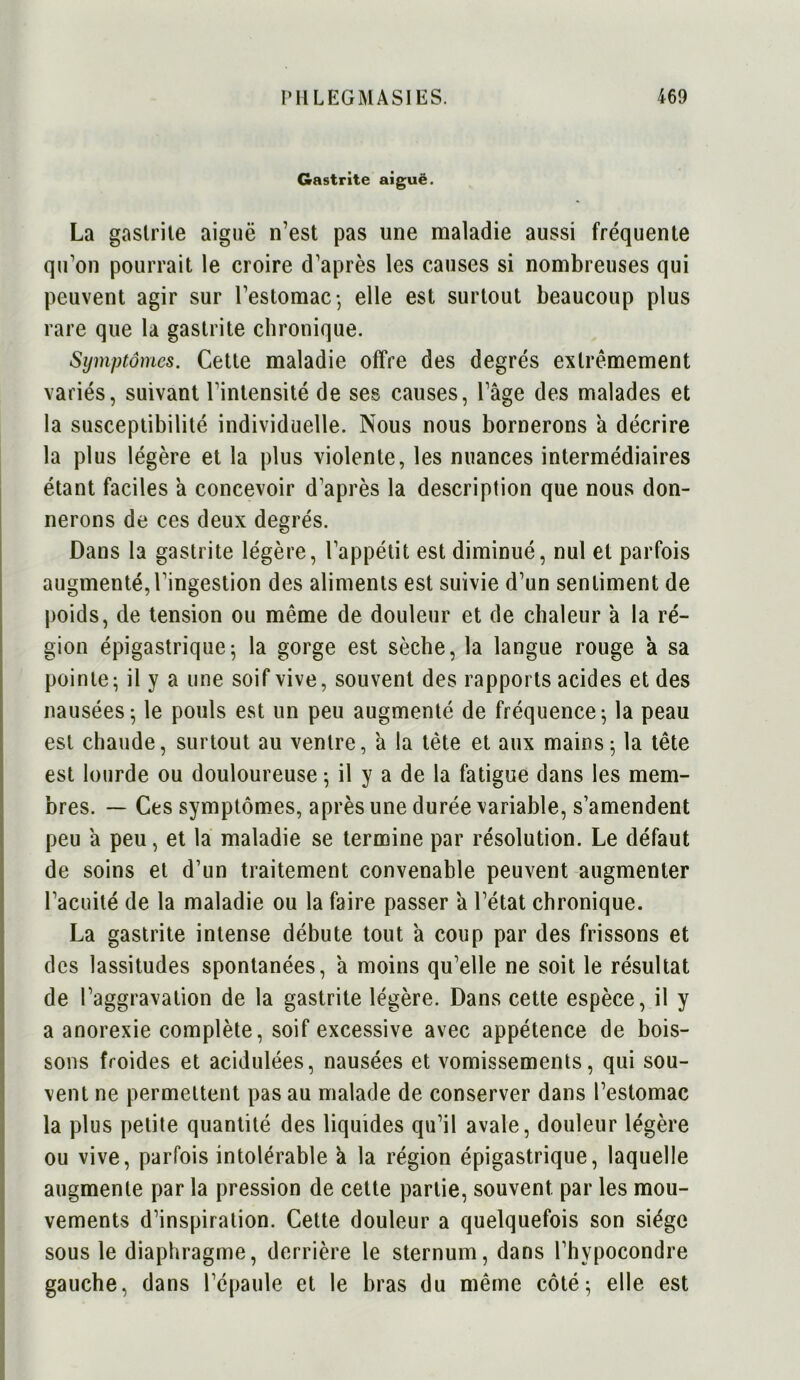 Gastrite aiguë. La gastrite aiguë n’est pas une maladie aussi fréquente qu'on pourrait le croire d’après les causes si nombreuses qui peuvent agir sur l’estomac-, elle est surtout beaucoup plus rare que la gastrite chronique. Symptômes. Cette maladie offre des degrés extrêmement variés, suivant l’intensité de ses causes, l’âge des malades et la susceptibilité individuelle. Nous nous bornerons à décrire la plus légère et la plus violente, les nuances intermédiaires étant faciles â concevoir d’après la description que nous don- nerons de ces deux degrés. Dans la gastrite légère, l’appétit est diminué, nul et parfois augmenté,l’ingestion des aliments est suivie d’un sentiment de poids, de tension ou même de douleur et de chaleur à la ré- gion épigastrique; la gorge est sèche, la langue rouge à sa pointe; il y a une soif vive, souvent des rapports acides et des nausées; le pouls est un peu augmenté de fréquence; la peau est chaude, surtout au ventre, à la tète et aux mains; la tête est lourde ou douloureuse ; il y a de la fatigue dans les mem- bres. — Ces symptômes, après une durée variable, s’amendent peu â peu, et la maladie se termine par résolution. Le défaut de soins et d’un traitement convenable peuvent augmenter l’acuité de la maladie ou la faire passer a l’état chronique. La gastrite intense débute tout a coup par des frissons et des lassitudes spontanées, à moins qu’elle ne soit le résultat de l’aggravation de la gastrite légère. Dans cette espèce, il y a anorexie complète, soif excessive avec appétence de bois- sons froides et acidulées, nausées et vomissements, qui sou- vent ne permettent pas au malade de conserver dans l’estomac la plus petite quantité des liquides qu’il avale, douleur légère ou vive, parfois intolérable à la région épigastrique, laquelle augmente par la pression de cette partie, souvent par les mou- vements d’inspiration. Cette douleur a quelquefois son siège sous le diaphragme, derrière le sternum, dans l’hvpocondre gauche, dans l’épaule et le bras du même côté; elle est