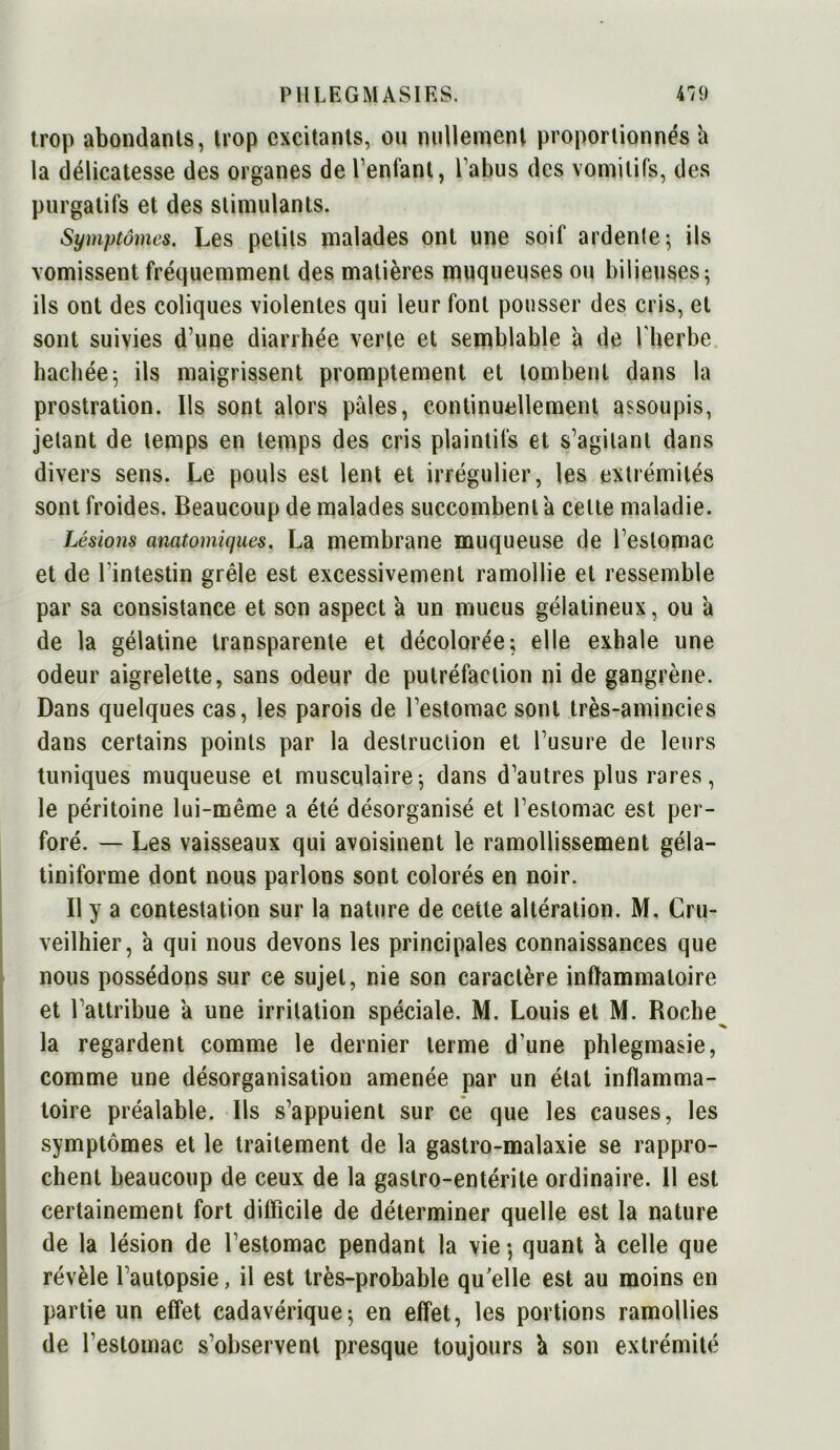 trop abondants, trop excitants, ou nullement proportionnés h la délicatesse des organes de Tentant, Tahus des vomitifs, des purgatifs et des stimulants. Symptômes. Les petits malades ont une soif ardente-, ils vomissent fréquemment des matières muqueuses ou bilieuses • ils ont des coliques violentes qui leur font pousser des cris, et sont suivies d une diarrhée verte et semblable a de l'herbe hachée; ils maigrissent promptement et tombent dans la prostration. Us sont alors pâles, continuellement assoupis, jetant de temps en temps des cris plaintifs et s’agitant dans divers sens. Le pouls est lent et irrégulier, les extrémités sont froides. Beaucoup de malades succombent a celte maladie. Lésions anatomiques. La membrane muqueuse de Teslomac et de l'intestin grêle est excessivement ramollie et ressemble par sa consistance et son aspect a un mucus gélatineux, ou â de la gélatine transparente et décolorée; elle exhale une odeur aigrelette, sans odeur de putréfaction ni de gangrène. Dans quelques cas, les parois de l’estomac sont très-amincies dans certains points par la destruction et l’usure de leurs tuniques muqueuse et musculaire; dans d’autres plus rares, le péritoine lui-même a été désorganisé et l’estomac est per- foré. — Les vaisseaux qui avoisinent le ramollissement géla- tiniforme dont nous parlons sont colorés en noir. Il y a contestation sur la nature de cette altération. M. Cru- veilhier, à qui nous devons les principales connaissances que nous possédons sur ce sujet, nie son caractère inflammatoire et l’attribue â une irritation spéciale. M. Louis et M. Roche^ la regardent comme le dernier terme d’une phlegmasie, comme une désorganisation amenée par un étal inflamma- toire préalable. Ils s’appuient sur ce que les causes, les symptômes et le traitement de la gastro-malaxie se rappro- chent beaucoup de ceux de la gastro-entérite ordinaire. Il est certainement fort difficile de déterminer quelle est la nature de la lésion de l’estomac pendant la vie-, quant 'a celle que révèle l’autopsie, il est très-probable qu elle est au moins en partie un effet cadavérique; en effet, les portions ramollies de l’estomac s’observent presque toujours k son extrémité