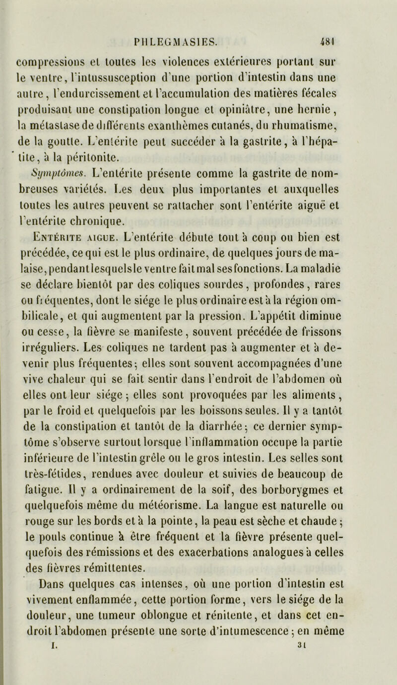 compressions et toutes les violences extérieures portant sur le ventre, l’intussusception d une portion d’intestin dans une autre, l'endurcissement et l’accumulation des matières fécales produisant une constipation longue et opiniâtre, une hernie, la métastase de différents exanthèmes cutanés, du rhumatisme, de la goutte. L’entérite peut succéder â la gastrite, à l’hépa- * lite, a la péritonite. Symptômes. L’entérite présente comme la gastrite de nom- breuses variétés. Les deux plus importantes et auxquelles toutes les autres peuvent se rattacher sont l’entérite aiguë et l'entérite chronique. Entérite aigue. L'entérite débute tout à coup ou bien est précédée, ce qui est le plus ordinaire, de quelques jours de ma- laise, pendant lesquelsle ventre fait mal ses fonctions. La maladie se déclare bientôt par des coliques sourdes, profondes, rares ou fi équentes, dont le siège le plus ordinaire est â la région om- bilicale, et qui augmentent par la pression. L’appétit diminue ou cesse, la fièvre se manifeste, souvent précédée de frissons irréguliers. Les coliques ne tardent pas a augmenter et â de- venir plus fréquentes; elles sont souvent accompagnées d’une vive chaleur qui se fait sentir dans l'endroit de l’abdomen où elles ont leur siège; elles sont provoquées par les aliments, par le froid et quelquefois par les boissons seules. Il y a tantôt de la constipation et tantôt de la diarrhée; ce dernier symp- tôme s’observe surtout lorsque l’inflammation occupe la partie inférieure de l’intestin grêle ou le gros intestin. Les selles sont très-fétides, rendues avec douleur et suivies de beaucoup de fatigue. Il y a ordinairement de la soif, des borborygmes et quelquefois même du météorisme. La langue est naturelle ou rouge sur les bords et a la pointe, la peau est sèche et chaude ; le pouls continue k être fréquent et la fièvre présente quel- quefois des rémissions et des exacerbations analogues â celles des fièvres rémittentes. Dans quelques cas intenses, où une portion d’intestin est vivement enflammée, cette portion forme, vers le siège de la douleur, une tumeur oblongue et rénitente, et dans cet en- droit l’abdomen présente une sorte d’intumescence ; en même I. 31